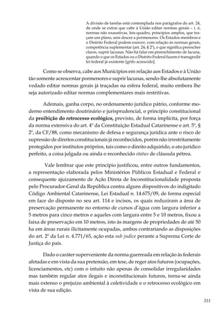 311
A divisão de tarefas está contemplada nos parágrafos do art. 24,
de onde se extrai que cabe à União editar normas gerais – i. é,
normas não exaustivas, leis-quadro, princípios amplos, que tra-
çam um plano, sem descer a pormenores. Os Estados-membros e
o Distrito Federal podem exercer, com relação às normas gerais,
competência suplementar (art. 24, § 2º), o que significa preencher
claros, suprir lacunas. Não há falar em preenchimento de lacuna,
quando o que os Estados ou o Distrito Federal fazem é transgredir
lei federal já existente [grifo acrescido].
Como se observa, cabe aos Municípios em relação aos Estados e à União
tão somente acrescentar pormenores e suprir lacunas, sendo-lhe absolutamente
vedado editar normas gerais já traçadas na esfera federal, muito embora lhe
seja autorizado editar normas complementares mais restritivas.
Ademais, ganha corpo, no ordenamento jurídico pátrio, conforme mo-
derno entendimento doutrinário e jurisprudencial, o princípio constitucional
da proibição do retrocesso ecológico, previsto, de forma implícita, por força
da norma extensiva do art. 4º da Constituição Estadual Catarinense e art. 5º, §
2º, da CF/88, como mecanismo de defesa e segurança jurídica ante o risco de
supressão de direitos constitucionais já reconhecidos, porém não irrestritamente
protegidos por institutos próprios, tais como o direito adquirido, o ato jurídico
perfeito, a coisa julgada ou ainda o reconhecido status de cláusula pétrea.
Vale lembrar que este princípio justificou, entre outros fundamentos,
a representação elaborada pelos Ministérios Públicos Estadual e Federal e
consequente ajuizamento de Ação Direta de Inconstitucionalidade proposta
pelo Procurador-Geral da República contra alguns dispositivos do indigitado
Código Ambiental Catarinense, Lei Estadual n. 14.675/09, de forma especial
em face do disposto no seu art. 114 e incisos, os quais reduziram a área de
preservação permanente no entorno de cursos d’água com largura inferior a
5 metros para cinco metros e aqueles com largura entre 5 e 10 metros, fixou a
faixa de preservação em 10 metros, isto às margens de propriedades de até 50
ha em áreas rurais ilicitamente ocupadas, ambos contrariando as disposições
do art. 2º da Lei n. 4.771/65, ação esta sub judice perante a Suprema Corte de
Justiça do país.
Dado o caráter superveniente da norma guerreada em relação às federais
afetadas e em vista da sua pretensão, em tese, de reger atos futuros (ocupações,
licenciamentos, etc) com o intuito não apenas de consolidar irregularidades
mas também regular atos ilegais e inconstitucionais futuros, torna-se ainda
mais extenso o prejuízo ambiental à coletividade e o retrocesso ecológico em
vista de sua edição.
 