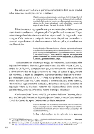 312
Em artigo sobre a burla a princípios urbanísticos, José Costa conclui
sobre as normas municipais menos restritivas:
O padrão, nessas circunstâncias é, assim, o divórcio imperdoável
da ordem urbanística que sofre a eiva da inconstitucionalidade,
resultado da ignorância irresponsável dos princípios mais come-
zinhos de direito constitucional geral, urbanístico e ambiental
engendrados desde a Carta da República de 1988.252
Primeiramente, a regra geral é a de que as construções próximas a águas
correntes devem observar o disposto pelo Código Florestal, em seu art. 2º, que
determina qual o distanciamento mínimo, dependendo da largura do curso
da água. Cabe destacar o parágrafo único deste dispositivo, que esclarece
quanto à regra de observância dessas normas federais pelos planos diretores
dos Municípios:
Parágrafo único. No caso de áreas urbanas, assim entendidas as
compreendidas nos perímetros urbanos definidos por lei munici-
pal, e nas regiões metropolitanas e aglomerações urbanas, em todo
o território abrangido, obervar-se-á o disposto nos respectivos
planos diretores e leis de uso do solo, respeitados os princípios
e limites a que se refere este artigo.
Vale lembrar que, em atenção à regra de competência concorrente para
legislar sobre matéria ambiental, prevista nos arts. 24 e pars. c/c art. 30, inc. II,
ambos da CRFB/88253
, compreende-se que, na definição dos limites mínimos
a serem observados na ocupação do solo ao longo de cursos d’água, deverá
ser respeitada a regra da obrigatória suplementariedade legislativa munici-
pal em relação à federal (Lei n. 4771/65), não podendo, portanto, aquela ser
menos restritiva que esta. Como salienta o constitucionalista Pinto Ferreira,
“Suplementar significa suprir as lacunas, deficiências ou vazios existentes na
legislação federal ou estadual”, portanto, não se confundindo com o intuito de
contrariedade, como se apresenta a norma municipal em estudo.
Conforme a Nota Técnica n.03/06, que tratava de Planos Diretores, elabo-
rada em 2005 pelo Procurador de Justiça Jacson Corrêa, à época Coordenador-
-Geral do Centro de Apoio Operacional do Meio Ambiente:
Resolve: Remeter aos municípios que tiverem concluídos a elabo-
ração, adequação do seu Plano Diretor ou aqueles que compro-
vadamente estiverem em processo de elaboração, adequação do
seu Plano Diretor [...]
1.1 fica vedado qualquer ato de exploração (p.ex. quaisquer
252	 COSTA, José Kalil de Oliveira e. - à época 3o
Promotor de Justiça de MS da Capital. Artigo: Leis Municipais
Urbanísticas e Burla aos Princípios Urbanísticos.
253	 BRASIL. Constituição (1988). Constituição da República Federativa do Brasil. Brasília, DF, Senado, 1998. Disponível
em: http://www.planalto.gov.br/ccivil_03/constituicao/constitui%C3%A7ao.htm. Acesso em: 8/4/2010.
 