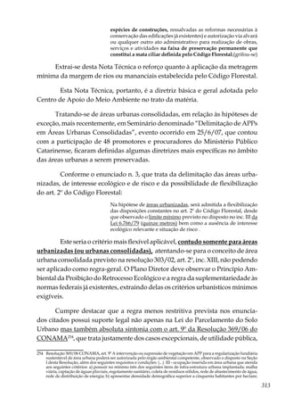 313
espécies de construções, ressalvadas as reformas necessárias à
conservação das edificações já existentes) e autorização via alvará
ou qualquer outro ato administrativo para realização de obras,
serviços e atividades na faixa de preservação permanente que
constitui a mata ciliar definida pelo Código Florestal;(grifou-se)
Extrai-se desta Nota Técnica o reforço quanto à aplicação da metragem
mínima da margem de rios ou mananciais estabelecida pelo Código Florestal.
	 Esta Nota Técnica, portanto, é a diretriz básica e geral adotada pelo
Centro de Apoio do Meio Ambiente no trato da matéria.
Tratando-se de áreas urbanas consolidadas, em relação às hipóteses de
exceção, mais recentemente, em Seminário denominado “Delimitação de APPs
em Áreas Urbanas Consolidadas”, evento ocorrido em 25/6/07, que contou
com a participação de 48 promotores e procuradores do Ministério Público
Catarinense, ficaram definidas algumas diretrizes mais específicas no âmbito
das áreas urbanas a serem preservadas.
	 Conforme o enunciado n. 3, que trata da delimitação das áreas urba-
nizadas, de interesse ecológico e de risco e da possibilidade de flexibilização
do art. 2º do Código Florestal:
Na hipótese de áreas urbanizadas, será admitida a flexibilização
das disposições constantes no art. 2º do Código Florestal, desde
que observado o limite mínimo previsto no disposto no inc. III da
Lei 6.766/79 (quinze metros) bem como a ausência de interesse
ecológico relevante e situação de risco .
	 Este seria o critério mais flexível aplicável, contudo somente para áreas
urbanizadas (ou urbanas consolidadas), atentando-se para o conceito de área
urbana consolidada previsto na resolução 303/02, art. 2º, inc. XIII, não podendo
ser aplicado como regra-geral. O Plano Diretor deve observar o Princípio Am-
biental da Proibição do Retrocesso Ecológico e a regra da suplementariedade às
normas federais já existentes, extraindo delas os critérios urbanísticos mínimos
exigíveis.
Cumpre destacar que a regra menos restritiva prevista nos enuncia-
dos citados possui suporte legal não apenas na Lei do Parcelamento do Solo
Urbano mas também absoluta sintonia com o art. 9º da Resolução 369/06 do
CONAMA254
, que trata justamente dos casos excepcionais, de utilidade pública,
254	 Resolução 369/06 CONAMA, art. 9º A intervenção ou supressão de vegetação em APP para a regularização fundiária
sustentável de área urbana poderá ser autorizada pelo órgão ambiental competente, observado o disposto na Seção
I desta Resolução, além dos seguintes requisitos e condições: (...) III - ocupação inserida em área urbana que atenda
aos seguintes critérios: a) possuir no mínimo três dos seguintes itens de infra-estrutura urbana implantada: malha
viária, captação de águas pluviais, esgotamento sanitário, coleta de resíduos sólidos, rede de abastecimento de água,
rede de distribuição de energia; b) apresentar densidade demográfica superior a cinquenta habitantes por hectare;
 