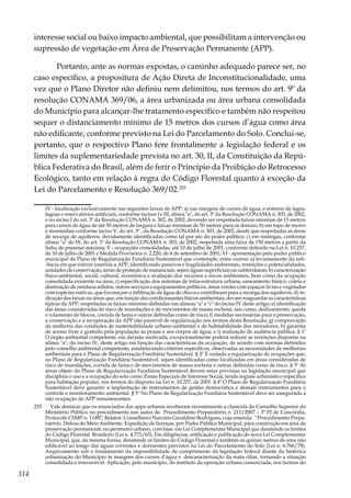 314
interesse social ou baixo impacto ambiental, que possibilitam a intervenção ou
supressão de vegetação em Área de Preservação Permanente (APP).
Portanto, ante as normas expostas, o caminho adequado parece ser, no
caso específico, a propositura de Ação Direta de Inconstitucionalidade, uma
vez que o Plano Diretor não definiu nem delimitou, nos termos do art. 9º da
resolução CONAMA 369/06, a área urbanizada ou área urbana consolidada
do Município para alcançar-lhe tratamento específico e também não respeitou
sequer o distanciamento mínimo de 15 metros dos cursos d’água como área
não edificante, conforme previsto na Lei do Parcelamento do Solo. Conclui-se,
portanto, que o respectivo Plano fere frontalmente a legislação federal e os
limites da suplementariedade prevista no art. 30, II, da Constituição da Repú-
blica Federativa do Brasil, além de ferir o Princípio da Proibição do Retrocesso
Ecológico, tanto em relação à regra do Código Florestal quanto à exceção da
Lei do Parcelamento e Resolução 369/02.255
IV - localização exclusivamente nas seguintes faixas de APP: a) nas margens de cursos de água, e entorno de lagos,
lagoas e reservatórios artificiais, conforme incisos I e III, alínea "a", do art. 3º da Resolução CONAMA n. 303, de 2002,
e no inciso I do art. 3º da Resolução CONAMA n. 302, de 2002, devendo ser respeitada faixas mínimas de 15 metros
para cursos de água de até 50 metros de largura e faixas mínimas de 50 metros para os demais; b) em topo de morro
e montanhas conforme inciso V, do art. 3º , da Resolução CONAMA n. 303, de 2002, desde que respeitadas as áreas
de recarga de aquíferos, devidamente identificadas como tal por ato do poder público; c) em restingas, conforme
alínea "a" do IX, do art. 3º da Resolução CONAMA n. 303, de 2002, respeitada uma faixa de 150 metros a partir da
linha de preamar máxima; V - ocupações consolidadas, até 10 de julho de 2001, conforme definido na Lei n. 10.257,
de 10 de julho de 2001 e Medida Provisória n. 2.220, de 4 de setembro de 2001; VI - apresentação pelo poder público
municipal de Plano de Regularização Fundiária Sustentável que contemple, entre outros: a) levantamento da sub-
-bacia em que estiver inserida a APP, identificando passivos e fragilidades ambientais, restrições e potencialidades,
unidades de conservação, áreas de proteção de mananciais, sejam águas superficiais ou subterrâneas; b) caracterização
físico-ambiental, social, cultural, econômica e avaliação dos recursos e riscos ambientais, bem como da ocupação
consolidada existente na área; c) especificação dos sistemas de infra-estrutura urbana, saneamento básico, coleta e
destinação de resíduos sólidos, outros serviços e equipamentos públicos, áreas verdes com espaços livres e vegetados
com espécies nativas, que favoreçam a infiltração de água de chuva e contribuam para a recarga dos aquíferos; d) in-
dicação das faixas ou áreas que, em função dos condicionantes físicos ambientais, devam resguardar as características
típicas da APP, respeitadas as faixas mínimas definidas nas alíneas "a" e "c" do inciso IV deste artigo; e) identificação
das áreas consideradas de risco de inundações e de movimentos de massa rochosa, tais como, deslizamento, queda
e rolamento de blocos, corrida de lama e outras definidas como de risco; f) medidas necessárias para a preservação,
a conservação e a recuperação da APP não passível de regularização nos termos desta Resolução; g) comprovação
da melhoria das condições de sustentabilidade urbano-ambiental e de habitabilidade dos moradores; h) garantia
de acesso livre e gratuito pela população às praias e aos corpos de água; e i) realização de audiência pública. § 1º
O órgão ambiental competente, em decisão motivada, excepcionalmente poderá reduzir as restrições dispostas na
alínea "a", do inciso IV, deste artigo em função das características da ocupação, de acordo com normas definidos
pelo conselho ambiental competente, estabelecendo critérios específicos, observadas as necessidades de melhorias
ambientais para o Plano de Regularização Fundiária Sustentável. § 2º É vedada a regularização de ocupações que,
no Plano de Regularização Fundiária Sustentável, sejam identificadas como localizadas em áreas consideradas de
risco de inundações, corrida de lama e de movimentos de massa rochosa e outras definidas como de risco. § 3º As
áreas objeto do Plano de Regularização Fundiária Sustentável devem estar previstas na legislação municipal que
disciplina o uso e a ocupação do solo como Zonas Especiais de Interesse Social, tendo regime urbanístico específico
para habitação popular, nos termos do disposto na Lei n. 10.257, de 2001. § 4º O Plano de Regularização Fundiária
Sustentável deve garantir a implantação de instrumentos de gestão democrática e demais instrumentos para o
controle e monitoramento ambiental. § 5º No Plano de Regularização Fundiária Sustentável deve ser assegurada a
não ocupação de APP remanescentes.
255	 Vale destacar que os enunciados das apps urbanas receberam recentemente a chancela do Conselho Superior do
Ministério Público no procedimento nos autos do Procedimento Preparatório n. 211/2007 – 3ª PJ de Concórdia,
Protocolo CSMP n. 11487, Relator: Conselheiro Narcísio Geraldino Rodrigues, cuja emenda: “Procedimento Prepa-
ratório. Defesa do Meio Ambiente. Expedição de licenças, por Poder Público Municipal, para construção em área de
preservação permanente, no perímetro urbano, com base em Lei Complementar Municipal que desatende os limites
do Código Florestal Brasileiro (Lei n. 4.771/65). Em diligências, retificação e publicação de nova Lei Complementar
Municipal, que, da mesma forma, desatende os limites do Código Florestal e também os quinze metros de área não
edificável ao longo das águas correntes e dormentes previstos na Lei do Parcelamento do Solo (Lei n. 6.766/79).
Arquivamento sob o fundamento da impossibilidade de cumprimento da legislação federal diante da histórica
urbanização do Município às margens dos cursos d’água e descaracterização da mata ciliar, tornando a situação
consolidada e irreversível. Aplicação, pelo município, do instituto da operação urbana consorciada, nos termos do
 