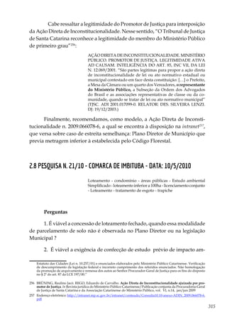 315
	 Cabe ressaltar a legitimidade do Promotor de Justiça para interposição
da Ação Direta de Inconstitucionalidade. Nesse sentido, “O Tribunal de Justiça
de Santa Catarina reconhece a legitimidade do membro do Ministério Público
de primeiro grau”256
:
AÇÃO DIRETA DE INCONSTITUCIONALIDADE. MINISTÉRIO
PÚBLICO. PROMOTOR DE JUSTIÇA. LEGITIMIDADE ATIVA
AD CAUSAM. INTELIGÊNCIA DO ART. 85, INC VII, DA LEI
N. 12.069/2001. “São partes legitimas para propor a ação direta
de inconstitucionalidade de lei ou ato normativo estadual ou
municipal contestado em face desta constituição: […] o Prefeito,
a Mesa da Câmara ou um quarto dos Vereadores, o representante
do Ministério Público, a Subseção da Ordem dos Advogados
do Brasil e as associações representativas de classe ou da co-
munidade, quando se tratar de lei ou ato normativo municipal”
(TJSC. ADI 2001.017099-0. RELATOR: DES. SILVEIRA LENZI.
DJ: 19/12/2003.)
Finalmente, recomendamos, como modelo, a Ação Direta de Inconsti-
tucionalidade n. 2009.066078-6, a qual se encontra à disposição na intranet257
,
que versa sobre caso de estreita semelhança: Plano Diretor de Município que
previa metragem inferior à estabelecida pelo Código Florestal.
2.8 PESQUISA N. 21/10 - COMARCA DE IMBITUBA - DATA: 10/5/2010
Loteamento - condomínio - áreas públicas - Estudo ambiental
Simplificado - loteamento inferior a 100ha - licenciamento conjunto
- Loteamento - tratamento de esgoto - trapiche
Perguntas
1. É viável a concessão de loteamento fechado, quando essa modalidade
de parcelamento de solo não é observada no Plano Diretor ou na legislação
Municipal ?
2. É viável a exigência de confecção de estudo prévio de impacto am-
Estatuto das Cidades (Lei n. 10.257/01) e enunciados elaborados pelo Ministério Público Catarinense. Verificação
de descumprimento da legislação federal e incorreto cumprimento dos referidos enunciados. Não homologação
da promoção de arquivamento e remessa dos autos ao Senhor Procurador-Geral de Justiça para os fins do disposto
no § 2º do art. 87 da LCE 197/00.”
256	 BRÜNING, Raulino Jacó. REGO, Eduardo de Carvalho. Ação Direta de Inconstitucionalidade ajuizada por pro-
motor de Justiça. In Revista jurídica do Ministério Público Catarinense/Publicação conjunta da Procuradoria-Geral
de Justiça de Santa Catarina e da Associação Catarinense do Ministério Público, vol. VI, n.14, jan/jun 2009
257	 Endereço eletrônico: http://intranet.mp.sc.gov.br/intranet/conteudo/Consulta10.10-anexo-ADIN_2009.066078-6.
pdf
 