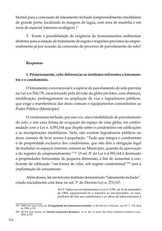 316
biental para a concessão de loteamento fechado (empreendimento imobiliário
de grande porte, localizado às margens de lagoa, com área de marinha e em
zona de especial interesse ecológico) ?
3. Existe a possibilidade de exigência de licenciamentos ambientais
distintos para a estação de tratamento de esgoto e trapiches previstos no empre-
endimento já por ocasião da concessão do processo de parcelamento do solo?
Respostas
1. Primeiramente, cabe diferenciar os institutos referentes a loteamen-
tos e o condomínio.
O loteamento convencional é a espécie de parcelamento do solo prevista
na Lei n.6.766/79, caracterizada pela divisão da gleba em lotes, com abertura,
modificação, prolongamento ou ampliação de vias e logradouros públicos,
que exige a transferência das áreas comuns e equipamentos comunitários ao
Poder Público (Município).
O condomínio fechado, por sua vez, não é modalidade de parcelamento
do solo, e sim uma forma de ocupação do espaço de uma gleba, em confor-
midade com a Lei n. 4.591/64 que dispõe sobre o condomínio em edificações
e as incorporações imobiliárias. Nele, não existem logradouros públicos ou
áreas comuns de livre acesso à população. “Tudo que integra o condomínio
é de propriedade exclusiva dos condôminos, que não têm a obrigação legal
de trasladar os espaços internos comuns ao Município, quando da aprovação
e do registro do empreendimento.”258
O art. 8º da Lei n.4.591/64 é destinado
a propriedades horizontais de pequena dimensão, a fim de aumentar o coe-
ficiente de edificação “em forma de vilas, sob regime condominial”259
sem a
implantação de arruamento.
Além desses, há um terceiro instituto denominado “loteamento fechado”,
criado inicialmente com base no art. 3º do Decreto-Lei n. 271/67:
Art 3º Aplica-se aos loteamentos a Lei nº 4.591, de 16 de dezembro
de 1964, equiparando-se o loteador ao incorporador, os com-
pradores de lote aos condôminos e as obras de infra-estrutura à
258	 FREITAS, José Carlos de. Da legalidade dos loteamentos fechados. In Revista dos Tribunais. Ano 87. V. 750, abril
de 1998. p.153
259	 SILVA, José Afonso da. Direito Urbanístico Brasileiro . 4. ed. Rev. E atual. São Paulo: Malheiros Editores Ltda.,
2006. p.352
 