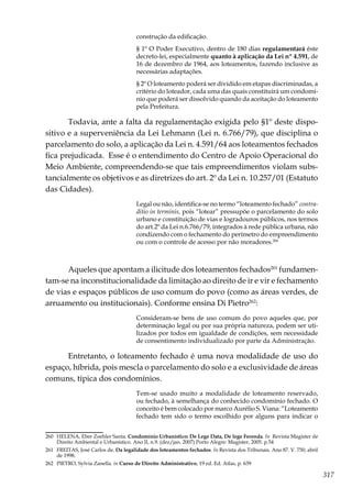 317
construção da edificação.
§ 1º O Poder Executivo, dentro de 180 dias regulamentará êste
decreto-lei, especialmente quanto à aplicação da Lei nº 4.591, de
16 de dezembro de 1964, aos loteamentos, fazendo inclusive as
necessárias adaptações.
§ 2º O loteamento poderá ser dividido em etapas discriminadas, a
critério do loteador, cada uma das quais constituirá um condomí-
nio que poderá ser dissolvido quando da aceitação do loteamento
pela Prefeitura.
Todavia, ante a falta da regulamentação exigida pelo §1º deste dispo-
sitivo e a superveniência da Lei Lehmann (Lei n. 6.766/79), que disciplina o
parcelamento do solo, a aplicação da Lei n. 4.591/64 aos loteamentos fechados
fica prejudicada. Esse é o entendimento do Centro de Apoio Operacional do
Meio Ambiente, compreendendo-se que tais empreendimentos violam subs-
tancialmente os objetivos e as diretrizes do art. 2º da Lei n. 10.257/01 (Estatuto
das Cidades).
Legal ou não, identifica-se no termo “loteamento fechado” contra-
ditio in terminis, pois “lotear” pressupõe o parcelamento do solo
urbano e constituição de vias e logradouros públicos, nos termos
do art.2º da Lei n.6.766/79, integrados à rede pública urbana, não
condizendo com o fechamento do perímetro do empreendimento
ou com o controle de acesso por não moradores.260
	
Aqueles que apontam a ilicitude dos loteamentos fechados261
fundamen-
tam-se na inconstitucionalidade da limitação ao direito de ir e vir e fechamento
de vias e espaços públicos de uso comum do povo (como as áreas verdes, de
arruamento ou institucionais). Conforme ensina Di Pietro262
:
Consideram-se bens de uso comum do povo aqueles que, por
determinação legal ou por sua própria natureza, podem ser uti-
lizados por todos em igualdade de condições, sem necessidade
de consentimento individualizado por parte da Administração.
Entretanto, o loteamento fechado é uma nova modalidade de uso do
espaço, híbrida, pois mescla o parcelamento do solo e a exclusividade de áreas
comuns, típica dos condomínios.
Tem-se usado muito a modalidade de loteamento reservado,
ou fechado, à semelhança do conhecido condomínio fechado. O
conceito é bem colocado por marco Aurélio S. Viana: “Loteamento
fechado tem sido o termo escolhido por alguns para indicar o
260	 HELENA, Eber Zoehler Santa. Condomínio Urbanístico: De Lege Data, De lege Ferenda. In Revista Magister de
Direito Ambiental e Urbanístico. Ano II, n.9. (dez/jan. 2007) Porto Alegre: Magister, 2005. p.54
261	 FREITAS, José Carlos de. Da legalidade dos loteamentos fechados. In Revista dos Tribunais. Ano 87. V. 750, abril
de 1998.
262	 PIETRO, Sylvia Zanella. in Curso de Direito Administrativo, 19 ed. Ed. Atlas, p. 639
 