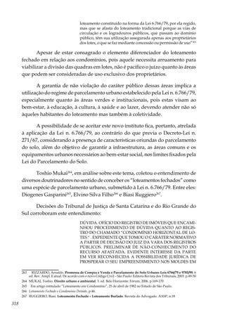 318
loteamento constituído na forma da Lei 6.766/79, por ela regido,
mas que se afasta do loteamento tradicional porque as vias de
circulação e os logradouros públicos, que passam ao domínio
público, têm sua utilização assegurada apenas aos proprietários
dos lotes, o que se faz mediante concessão ou permissão de uso”263
Apesar de estar consagrado o elemento diferenciador do loteamento
fechado em relação aos condomínios, pois aquele necessita arruamento para
viabilizar a divisão das quadras em lotes, não é pacífico o juízo quanto às áreas
que podem ser consideradas de uso exclusivo dos proprietários.
A garantia de não violação do caráter público dessas áreas implica a
utilização do regime de parcelamento urbano estabelecido pela Lei n. 6.766/79,
especialmente quanto às áreas verdes e institucionais, pois estas visam ao
bem-estar, à educação, à cultura, à saúde e ao lazer, devendo atender não só
àqueles habitantes do loteamento mas também à coletividade.
A possibilidade de se aceitar este novo instituto fica, portanto, atrelada
à aplicação da Lei n. 6.766/79, ao contrário do que previa o Decreto-Lei n.
271/67, considerando a presença de características oriundas do parcelamento
do solo, além do objetivo de garantir a infraestrutura, as áreas comuns e os
equipamentos urbanos necessários ao bem-estar social, nos limites fixados pela
Lei do Parcelamento do Solo.
Toshio Mukai264
, em análise sobre este tema, coletou o entendimento de
diversos doutrinadores no sentido de conceber os “loteamentos fechados” como
uma espécie de parcelamento urbano, submetido à Lei n. 6.766/79. Entre eles:
Diogenes Gasparini265
, Elvino Silva Filho266
e Biasi Ruggiero267
.
Decisões do Tribunal de Justiça de Santa Catarina e do Rio Grande do
Sul corroboram este entendimento:
DÚVIDA. OFÍCIO DO REGISTRO DE IMÓVEIS QUE ENCAMI-
NHOU PROCEDIMENTO DE DÚVIDA QUANTO AO REGIS-
TRO DO CHAMADO “CONDOMÍNIO HORIZONTAL DE LO-
TES “ . EXPEDIENTE QUE TOMOU O CARÁTER NORMATIVO
A PARTIR DE DECISÃO DO JUIZ DA VARA DOS REGISTROS
PÚBLICOS. PRELIMINAR DE NÃO-CONHECIMENTO DO
RECURSO AFASTADA. EVIDENTE INTERESSE DA PARTE
EM VER RECONHECIDA A POSSIBILIDADE JURÍDICA DE
PROSPERAR O SEU EMPREENDIMENTO NOS MOLDES EM
263	 RIZZARDO, Arnaldo. Promessa de Compra e Venda e Parcelamento do Solo Urbano: Leis 6766/79 e 9785/99. 6
ed. Rev. Ampl. E atual. De acordo com o novo Código Civil – São Paulo: Editora Revista dos Tribunais, 2003. p.49-50
264	 MUKAI, Toshio. Direito urbano e ambiental. 3. ed. Belo Horizonte: Fórum, 2006. p.169-170
265	 Em artigo intitulado “Loteamento em Condomínio”, 25 de abril de 1982 no Estado de São Paulo.
266	 Loteamento Fechado e Condomínio Deitado, p.46.
267	 RUGGIERO, Biasi. Loteamento Fechado – Loteamento Burlado. Revista do Advogado. AASP, n.18
 
