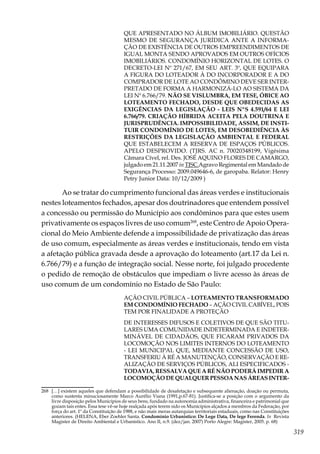 319
QUE APRESENTADO NO ÁLBUM IMOBILIÁRIO. QUESTÃO
MESMO DE SEGURANÇA JURÍDICA ANTE A INFORMA-
ÇÃO DE EXISTÊNCIA DE OUTROS EMPREENDIMENTOS DE
IGUAL MONTA SENDO APROVADOS EM OUTROS OFÍCIOS
IMOBILIÁRIOS. CONDOMÍNIO HORIZONTAL DE LOTES. O
DECRETO-LEI Nº 271/67, EM SEU ART. 3º, QUE EQUIPARA
A FIGURA DO LOTEADOR À DO INCORPORADOR E A DO
COMPRADOR DE LOTE AO CONDÔMINO DEVE SER INTER-
PRETADO DE FORMA A HARMONIZÁ-LO AO SISTEMA DA
LEI Nº 6.766/79. NÃO SE VISLUMBRA, EM TESE, ÓBICE AO
LOTEAMENTO FECHADO, DESDE QUE OBEDECIDAS AS
EXIGÊNCIAS DA LEGISLAÇÃO - LEIS NºS 4.591/64 E LEI
6.766/79. CRIAÇÃO HÍBRIDA ACEITA PELA DOUTRINA E
JURISPRUDÊNCIA. IMPOSSIBILIDADE, ASSIM, DE INSTI-
TUIR CONDOMÍNIO DE LOTES, EM DESOBEDIÊNCIA ÀS
RESTRIÇÕES DA LEGISLAÇÃO AMBIENTAL E FEDERAL
QUE ESTABELECEM A RESERVA DE ESPAÇOS PÚBLICOS.
APELO DESPROVIDO. (TJRS. AC n. 70020348199, Vigésima
Câmara Cível, rel. Des. JOSÉ AQUINO FLORES DE CAMARGO,
julgado em 21.11.2007 in TJSC.Agravo Regimental em Mandado de
Segurança Processo: 2009.049646-6, de garopaba. Relator: Henry
Petry Junior Data: 10/12/2009 )
Ao se tratar do cumprimento funcional das áreas verdes e institucionais
nestes loteamentos fechados, apesar dos doutrinadores que entendem possível
a concessão ou permissão do Município aos condôminos para que estes usem
privativamente os espaços livres de uso comum268
, este Centro de Apoio Opera-
cional do Meio Ambiente defende a impossibilidade de privatização das áreas
de uso comum, especialmente as áreas verdes e institucionais, tendo em vista
a afetação pública gravada desde a aprovação do loteamento (art.17 da Lei n.
6.766/79) e a função de integração social. Nesse norte, foi julgado procedente
o pedido de remoção de obstáculos que impediam o livre acesso às áreas de
uso comum de um condomínio no Estado de São Paulo:
AÇÃO CIVIL PÚBLICA – LOTEAMENTO TRANSFORMADO
EM CONDOMÍNIO FECHADO – AÇÃO CIVIL CABÍVEL, POIS
TEM POR FINALIDADE A PROTEÇÃO
DE INTERESSES DIFUSOS E COLETIVOS DE QUE SÃO TITU-
LARES UMA COMUNIDADE INDETERMINADA E INDETER-
MINÁVEL DE CIDADÃOS, QUE FICARAM PRIVADOS DA
LOCOMOÇÃO NOS LIMITES INTERNOS DO LOTEAMENTO
- LEI MUNICIPAL QUE, MEDIANTE CONCESSÃO DE USO,
TRANSFERIU À RÉ A MANUTENÇÃO, CONSERVAÇÃO E RE-
ALIZAÇÃO DE SERVIÇOS PÚBLICOS, ALI ESPECIFICADOS -
TODAVIA, RESSALVA QUE A RÉ NÃO PODERÁ IMPEDIR A
LOCOMOÇÃO DE QUALQUER PESSOA NAS ÁREAS INTER-
268	 […] existem aqueles que defendam a possibilidade de desafetação e subsequente alienação, doação ou permuta,
como sustenta minuciosamente Marco Aurélio Viana (1991,p.67-81). Justifica-se a posição com o argumento da
livre disposição pelos Municípios de seus bens, fundado na autonomia administrativa, financeira e patrimonial que
gozam tais entes. Essa tese vê-se hoje realçada após terem sido os Municípios alçados a membros da Federação, por
força do art. 1º da Constituição de 1988, e não mais meras autarquias territoriais estaduais, como nas Constituições
anteriores. (HELENA, Eber Zoehler Santa. Condomínio Urbanístico: De Lege Data, De lege Ferenda. In Revista
Magister de Direito Ambiental e Urbanístico. Ano II, n.9. (dez/jan. 2007) Porto Alegre: Magister, 2005. p. 68)
 