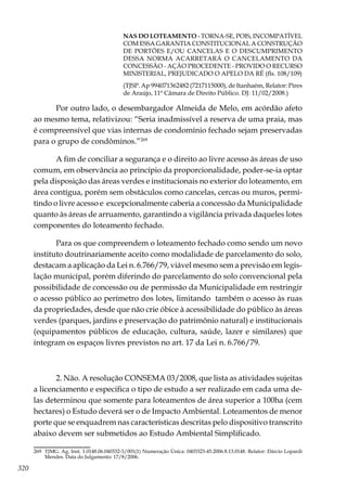 320
NAS DO LOTEAMENTO - TORNA-SE, POIS, INCOMPATÍVEL
COM ESSA GARANTIA CONSTITUCIONAL A CONSTRUÇÃO
DE PORTÕES E/OU CANCELAS E O DESCUMPRIMENTO
DESSA NORMA ACARRETARÁ O CANCELAMENTO DA
CONCESSÃO - AÇÃO PROCEDENTE - PROVIDO O RECURSO
MINISTERIAL, PREJUDICADO O APELO DA RÉ (fls. 108/109)
(TJSP. Ap 994071362482 (7217115000), de Itanhaém, Relator: Pires
de Araújo, 11ª Câmara de Direito Público. DJ: 11/02/2008.)
Por outro lado, o desembargador Almeida de Melo, em acórdão afeto
ao mesmo tema, relativizou: “Seria inadmissível a reserva de uma praia, mas
é compreensível que vias internas de condomínio fechado sejam preservadas
para o grupo de condôminos.”269
A fim de conciliar a segurança e o direito ao livre acesso às áreas de uso
comum, em observância ao princípio da proporcionalidade, poder-se-ia optar
pela disposição das áreas verdes e institucionais no exterior do loteamento, em
área contígua, porém sem obstáculos como cancelas, cercas ou muros, permi-
tindo o livre acesso e excepcionalmente caberia a concessão da Municipalidade
quanto às áreas de arruamento, garantindo a vigilância privada daqueles lotes
componentes do loteamento fechado.
Para os que compreendem o loteamento fechado como sendo um novo
instituto doutrinariamente aceito como modalidade de parcelamento do solo,
destacam a aplicação da Lei n. 6.766/79, viável mesmo sem a previsão em legis-
lação municipal, porém diferindo do parcelamento do solo convencional pela
possibilidade de concessão ou de permissão da Municipalidade em restringir
o acesso público ao perímetro dos lotes, limitando também o acesso às ruas
da propriedades, desde que não crie óbice à acessibilidade do público às áreas
verdes (parques, jardins e preservação do patrimônio natural) e institucionais
(equipamentos públicos de educação, cultura, saúde, lazer e similares) que
integram os espaços livres previstos no art. 17 da Lei n. 6.766/79.
2. Não. A resolução CONSEMA 03/2008, que lista as atividades sujeitas
a licenciamento e especifica o tipo de estudo a ser realizado em cada uma de-
las determinou que somente para loteamentos de área superior a 100ha (cem
hectares) o Estudo deverá ser o de Impacto Ambiental. Loteamentos de menor
porte que se enquadrem nas características descritas pelo dispositivo transcrito
abaixo devem ser submetidos ao Estudo Ambiental Simplificado.
269	 TJMG. Ag. Inst. 1.0148.06.040332-3/001(1) Numeração Única: 0403323-45.2006.8.13.0148. Relator: Dárcio Lopardi
Mendes. Data do Julgamento: 17/8/2006.
 