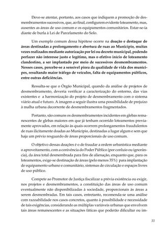 33
Deve-se atentar, portanto, aos casos que indiquem a promoção de des-
membramentos sucessivos, que, ao final, configurem evidente loteamento, mas,
ausentes as áreas de uso comum e os equipamentos comunitários. Estar-se-ia
diante de burla à Lei de Parcelamento do Solo.
Um exemplo comum dessa hipótese ocorre na doação e destaque de
áreas destinadas a prolongamento e abertura de ruas ao Município, muitas
vezes realizados mediante autorização por lei ou decreto municipal, podendo
perfazer não interesse justo e legítimo, mas o efetivo início de loteamento
clandestino, a ser implantado por meio de sucessivos desmembramentos.
Nesses casos, percebe-se a sensível piora da qualidade de vida dos muníci-
pes, resultando maior tráfego de veículos, falta de equipamentos públicos,
entre outras deficiências.
Ressalta-se que o Órgão Municipal, quando da análise de projetos de
desmembramento, deveria verificar a caracterização do entorno, das vias
existentes e a harmonização do projeto de desmembramento com o sistema
viário atual e futuro. A imagem a seguir ilustra uma possibilidade de prejuízo
à malha urbana decorrente de desmembramentos fragmentados.
Portanto, são comuns os desmembramentos incidentes em glebas rema-
nescentes de glebas maiores em que já tenham ocorrido loteamentos previa-
mente aprovados, em relação às quais ocorrem prolongamentos fraudulentos
de ruas ilicitamente doadas ao Município, destinadas a lugar algum e sem que
haja um prévio resguardo de áreas proporcionais de uso comum.
O objetivo dessas doações é o de fraudar a ordem urbanística mediante
o aproveitamento, com a conivência do Poder Público (por conluio ou ignorân-
cia), da área total desmembrada para fins de alienação, enquanto que, para os
loteamentos, exige-se destinação de áreas (pelo menos 35%) para implantação
de equipamento urbano e comunitário, sistemas de circulação e espaços livres
de uso público.
Compete ao Promotor de Justiça fiscalizar a prévia existência ou exigir,
nos projetos e desmembramentos, a constituição das áreas de uso comum
eventualmente não disponibilizadas à sociedade, proporcionais às áreas a
serem desmembradas. Em tais casos, entretanto, recomenda-se uma análise
com razoabilidade nos casos concretos, quanto à possibilidade e necessidade
de tais exigências, considerando as múltiplas variáveis urbanas que envolvem
tais áreas remanescentes e as situações fáticas que poderão dificultar ou im-
 