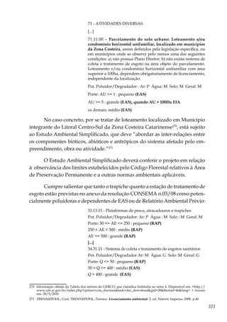 321
71 - ATIVIDADES DIVERSAS
[...]
71.11.00 – Parcelamento do solo urbano: Loteamento e/ou
condomínio horizontal unifamiliar, localizado em municípios
da Zona Costeira, assim definidos pela legislação específica, ou
em municípios onde se observe pelo menos uma das seguintes
condições: a) não possua Plano Diretor; b) não exista sistema de
coleta e tratamento de esgoto na área objeto do parcelamento.
Loteamento e/ou condomínio horizontal unifamiliar com área
superior a 100ha, dependem obrigatoriamente de licenciamento,
independente da localização.
Pot. Poluidor/Degradador : Ar: P Água: M Solo: M Geral: M
Porte: AU <= 1 : pequeno (EAS)
AU >= 5 : grande (EAS), quando AU > 100Ha EIA
os demais: médio (EAS)
No caso concreto, por se tratar de loteamento localizado em Município
integrante do Litoral Centro-Sul da Zona Costeira Catarinense270
, está sujeito
ao Estudo Ambiental Simplificado, que deve “abordar as inter-relações entre
os componentes bióticos, abióticos e antrópicos do sistema afetado pelo em-
preendimento, obra ou atividade.”271
O Estudo Ambiental Simplificado deverá conferir o projeto em relação
à observância dos limites estabelecidos pelo Código Florestal relativos à Área
de Preservação Permanente e a outras normas ambientais aplicáveis.
Cumpre salientar que tanto o trapiche quanto a estação de tratamento de
esgoto estão previstas no anexo da resolução CONSEMA n.03/08 como poten-
cialmente poluidoras e dependentes de EAS ou de Relatório Ambiental Prévio:
33.13.11 - Plataformas de pesca, atracadouros e trapiches
Pot. Poluidor/Degradador: Ar: P Água : M Solo : M Geral: M
Porte: 50 <= AE <= 250 : pequeno (RAP)
250 < AE < 500 : médio (RAP)
AE >= 500 : grande (RAP)
[...]
34.31.11 - Sistema de coleta e tratamento de esgotos sanitários
Pot. Poluidor/Degradador Ar: M Água: G Solo: M Geral: G
Porte: Q <= 50 : pequeno (RAP)
50 < Q <= 400 : médio (EAS)
Q > 400 : grande (EAS)
270	 Informação obtida da Tabela dos setores do GERCO, que classifica Imbituba no setor 4. Disponível em: <http://
www.sds.sc.gov.br/index.php?option=com_docman&task=doc_download&gid=28&Itemid=46&lang= > Acesso
em: 28/5/2010
271	 TRENNEPOHL, Curt; TRENNEPOHL, Terence. Licenciamento ambiental. 2. ed. Niterói: Impetus, 2008. p.40
 