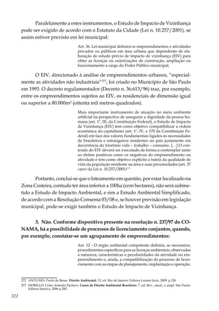 322
Paralelamente a estes instrumentos, o Estudo de Impacto de Vizinhança
pode ser exigido de acordo com o Estatuto da Cidade (Lei n. 10.257/2001), se
assim estiver previsto em lei municipal:
Art. 36. Lei municipal definirá os empreendimentos e atividades
privados ou públicos em área urbana que dependerão de ela-
boração de estudo prévio de impacto de vizinhança (EIV) para
obter as licenças ou autorizações de construção, ampliação ou
funcionamento a cargo do Poder Público municipal.
O EIV, direcionado à análise de empreendimentos urbanos, “especial-
mente as atividades não industriais”272
, foi criado no Município de São Paulo
em 1993. O decreto regulamentador (Decreto n. 36.613/96) traz, por exemplo,
entre os empreendimentos sujeitos ao EIV, os residenciais de dimensão igual
ou superior a 80.000m² (oitenta mil metros quadrados).
Mais importante instrumento de atuação no meio ambiente
artificial na perspectiva de assegurar a dignidade da pessoa hu-
mana (art. 1º, III, da Constituição Federal), o Estudo de Impacto
de Vizinhança (EIV) tem como objetivo compatibilizar a ordem
econômica do capitalismo (art. 1º, IV, e 170 da Constituição Fe-
deral) em face dos valores fundamentais ligados às necessidades
de brasileiros e estrangeiros residentes no país justamente em
decorrência do trinômio vida – trabalho – consumo. […] O con-
teúdo do EIV deverá ser executado de forma a contemplar tanto
os efeitos positivos como os negativos do empreendimento ou
atividade e tem como objetivo explícito a tutela da qualidade de
vida da população residente na área e suas proximidades (art. 37
caput da Lei n. 10.257/2001)273
Portanto, conclui-se que o loteamento em questão, por estar localizado na
Zona Costeira, contudo ter área inferior a 100ha (cem hectares), não será subme-
tido a Estudo de Impacto Ambiental, e sim a Estudo Ambiental Simplificado,
de acordo com a Resolução Consema 03/08 e, se houver previsão em legislação
municipal, pode-se exigir também o Estudo de Impacto de Vizinhança.
3. Não. Conforme dispositivo presente na resolução n. 237/97 do CO-
NAMA, há a possibilidade de processos de licenciamento conjuntos, quando,
por exemplo, constatar-se um agrupamento de empreendimentos:
Art. 12 - O órgão ambiental competente definirá, se necessário,
procedimentos específicos para as licenças ambientais, observadas
a natureza, características e peculiaridades da atividade ou em-
preendimento e, ainda, a compatibilização do processo de licen-
ciamento com as etapas de planejamento, implantação e operação.
272	 ANTUNES, Paulo de Bessa. Direito Ambiental. 12. ed. Rio de Janeiro: Editora Lumen Juris, 2009. p.326
273	 FIORILLO, Celso Antonio Pacheco. Curso de Direito Ambiental Brasileiro. 7. ed. Rev., atual., e ampl. São Paulo:
Editora Saraiva, 2006 p.282
 