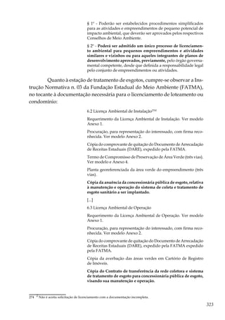 323
§ 1º - Poderão ser estabelecidos procedimentos simplificados
para as atividades e empreendimentos de pequeno potencial de
impacto ambiental, que deverão ser aprovados pelos respectivos
Conselhos de Meio Ambiente.
§ 2º - Poderá ser admitido um único processo de licenciamen-
to ambiental para pequenos empreendimentos e atividades
similares e vizinhos ou para aqueles integrantes de planos de
desenvolvimento aprovados, previamente, pelo órgão governa-
mental competente, desde que definida a responsabilidade legal
pelo conjunto de empreendimentos ou atividades.
	 Quanto à estação de tratamento de esgotos, cumpre-se observar a Ins-
trução Normativa n. 03 da Fundação Estadual do Meio Ambiente (FATMA),
no tocante à documentação necessária para o licenciamento de loteamento ou
condomínio:
6.2 Licença Ambiental de Instalação2742
Requerimento da Licença Ambiental de Instalação. Ver modelo
Anexo 1.
Procuração, para representação do interessado, com firma reco-
nhecida. Ver modelo Anexo 2.
Cópia do comprovante de quitação do Documento de Arrecadação
de Receitas Estaduais (DARE), expedido pela FATMA.
Termo de Compromisso de Preservação de Área Verde (três vias).
Ver modelo e Anexo 4.
Planta georeferenciada da área verde do empreendimento (três
vias).
Cópia da anuência da concessionária pública de esgoto, relativa
à manutenção e operação do sistema de coleta e tratamento de
esgoto sanitário a ser implantado.
[...]
6.3 Licença Ambiental de Operação
Requerimento da Licença Ambiental de Operação. Ver modelo
Anexo 1.
Procuração, para representação do interessado, com firma reco-
nhecida. Ver modelo Anexo 2.
Cópia do comprovante de quitação do Documento de Arrecadação
de Receitas Estaduais (DARE), expedido pela FATMA expedido
pela FATMA.
Cópia da averbação das áreas verdes em Cartório de Registro
de Imóveis.
Cópia do Contrato de transferência da rede coletora e sistema
de tratamento de esgoto para concessionária pública de esgoto,
visando sua manutenção e operação.
274	 2 Não é aceita solicitação de licenciamento com a documentação incompleta.
 