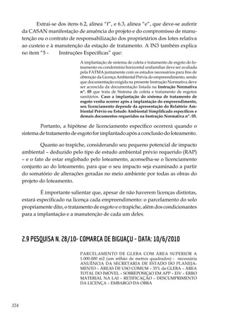 324
Extrai-se dos itens 6.2, alínea “f”, e 6.3, alínea “e”, que deve-se auferir
da CASAN manifestação de anuência do projeto e do compromisso de manu-
tenção ou o contrato de responsabilização dos proprietários dos lotes relativa
ao custeio e à manutenção da estação de tratamento. A IN3 também explica
no item “5 - 	 Instruções Específicas” que:
A implantação de sistema de coleta e tratamento de esgoto do lo-
teamento ou condomínio horizontal unifamiliar deve ser avaliada
pela FATMA juntamente com os estudos necessários para fins de
obtenção da Licença Ambiental Prévia do empreendimento, sendo
que documentação exigida na presente Instrução Normativa deve
ser acrescida da documentação listada na Instrução Normativa
nº. 05 que trata de Sistema de coleta e tratamento de esgotos
sanitários. Caso a implantação do sistema de tratamento de
esgoto venha ocorrer após a implantação do empreendimento,
seu licenciamento depende da apresentação do Relatório Am-
biental Prévio ou Estudo Ambiental Simplificado específicos e
demais documentos requeridos na Instrução Normativa nº. 05.
	 Portanto, a hipótese de licenciamento específico ocorrerá quando o
sistema de tratamento de esgoto for implantado após a conclusão do loteamento.
	 Quanto ao trapiche, considerando seu pequeno potencial de impacto
ambiental – deduzido pelo tipo de estudo ambiental prévio requerido (RAP)
– e o fato de estar englobado pelo loteamento, aconselha-se o licenciamento
conjunto ao do loteamento, para que o seu impacto seja examinado a partir
do somatório de alterações geradas no meio ambiente por todas as obras do
projeto do loteamento.
	É importante salientar que, apesar de não haverem licenças distintas,
estará especificado na licença cada empreendimento: o parcelamento do solo
propriamente dito, o tratamento de esgoto e o trapiche, além dos condicionantes
para a implantação e a manutenção de cada um deles.
2.9 PESQUISA N. 28/10- COMARCA DE BIGUAÇU - DATA: 10/6/2010
PARCELAMENTO DE GLEBA COM ÁREA SUPERIOR A
1.000.000 m2 (um mlhão de metros quadrados) - necessária
ANUÊNCIA DA SECRETARIA DE ESTADO DO PLANEJA-
MENTO – ÁREAS DE USO COMUM – 35% da GLEBA – ÁREA
TOTAL DO IMÓVEL – SOBREPOSIÇãO EM APP – EIV – ERRO
MATERIAL NA LAI – RETIFICAÇÃO – DESCUMPRIMENTO
DA LICENÇA – EMBARGO DA OBRA
 