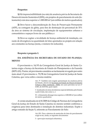 325
Perguntas:
1) Há imprescindibilidade (ou não) de anuência prévia da Secretaria do
Desenvolvimento Sustentável (SDS), em projetos de parcelamento do solo (lo-
teamento) com área superior a 1.000.000 m² (um milhão de metros quadrados);
2) Deve haver a desconsideração de Área de Preservação Permanente
(APP), na contagem da gleba, para fins de destinação do percentual de 35%
da área ao sistema de circulação, implantação de equipamentos urbanos e
comunitários e espaços livres de uso público; e
3) Deve-se cogitar a invalidade de licença ambiental de instalação, em
razão de divergência na quantidade de lotes apontados no projeto em relação
aos constantes na licença (nesta, o número foi reduzido).
Resposta à pergunta 1:
DA ANUÊNCIA DA SECRETARIA DE ESTADO DO PLANEJA-
MENTO
O provimento n. 14/93 da Corregedoria Geral de Justiça de Santa Ca-
tarina exigia a licença da Secretaria de Estado do Planejamento e da Fazenda
(SEPLAN). Porém, tal provimento considera-se tacitamente revogado por outro
mais atual: O provimento n. 75/98 da Corregedoria Geral de Justiça de Santa
Catarina, que versa sobre a mesma matéria:
Art. 3°- Também será exigida apresentação da anuência prévia
do Estado, através da Secretaria de Estado do Desenvolvimento
Urbano e Meio Ambiente - SDM, em casos previstos na Lei n°
6.063, de 24.05.82, quais sejam:
I - localizados em áreas de interesse especial definidas pelo Estado
e pela União, tais como: [...]
IV - o loteamento abranger área superior a 1.000.000 m² (um milhão
de metros quadrados).
A versão atualizada em 4/8/2009 do Código de Normas da Corregedoria
Geral da Justiça do Estado de Santa Catarina no mesmo sentido confirmou a
exigência para lotes destinados à instalação de distritos industriais. Expõe o
artigo extraído da Seção X, referente ao Parcelamento do Solo:
Art. 851. Para a abertura de matrículas de lotes de parcelamento
exigir-se-ão, ainda, os seguintes documentos:
I – aprovação municipal urbanística;
 