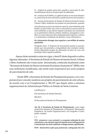326
II – original do projeto aprovado, quando a aprovação do des-
membramento derivar da aprovação da edificação;
III – anuência da FATMA, se a gleba localizar-se em áreas litorâne-
as, numa faixa de dois mil metros a partir das terras de marinha; e
IV – licença da Secretaria de Estado do Desenvolvimento Social,
Urbano e Meio Ambiente em projetos de parcelamento, quando:
a) localizados em áreas de interesse especial, assim definidas pelo
Estado ou pela União, tais como as necessárias à preservação do
meio ambiente; as que dizem respeito à proteção aos mananciais
ou ao patrimônio cultural, artístico, histórico, paisagístico e cien-
tífico; as reservadas para fins de planejamento regional e urbano;
e as destinadas à instalação de distritos e áreas industriais; e
b) o loteamento abranger área superior a um milhão de metros
quadrados.
Parágrafo único. A dispensa de documentos quanto ao parcela-
mento que não preencha a integralidade das condições estabe-
lecidas dependerá sempre de apreciação do juízo da vara com
jurisdição sobre registros públicos.
Apesar deste normativo estar em vigor, o item IV deste dispositivo sofreu
algumas alterações: A Secretaria de Estado do Desenvolvimento Social, Urbano
e Meio Ambiente não é mais assim denominada, conhecida atualmente como
“Secretaria de Estado do Desenvolvimento Econômico Sustentável” (SDS) e tem
suas atribuições modificadas, não sendo mais responsável por anuir projetos
de parcelamento de solo.
	 Desde 2007, a Secretaria de Estado do Planejamento passou a ser a res-
ponsável por conceder anuência aos projetos de parcelamento do solo urbano,
de acordo com a Lei Complementar n. 381/07, que dispôs sobre a estrutura
organizacional da Administração Pública no Estado de Santa Catarina:
CAPÍTULO V
Das Secretarias de Estado Setoriais
SEÇÃO I
Da Secretaria de Estado do Planejamento
Art. 56. À Secretaria de Estado do Planejamento, como órgão
central dos sistemas de Planejamento e Orçamento, Informações
Estatísticas, de Gestão Organizacional e de Geografia e Carto-
grafia, compete:
[...]
XVI - promover o uso racional e a ocupação ordenada do solo
catarinense, com atenção especial àquelas áreas indispensáveis
à manutenção do meio ambiente ecologicamente equilibrado;
XVII - desenvolver ações que promovam a adequação dos ins-
 