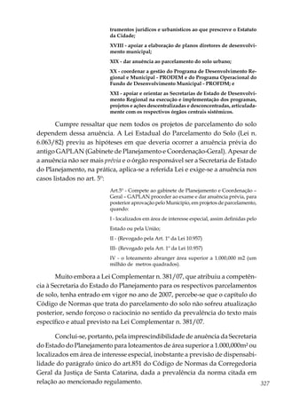 327
trumentos jurídicos e urbanísticos ao que prescreve o Estatuto
da Cidade;
XVIII - apoiar a elaboração de planos diretores de desenvolvi-
mento municipal;
XIX - dar anuência ao parcelamento do solo urbano;
XX - coordenar a gestão do Programa de Desenvolvimento Re-
gional e Municipal - PRODEM e do Programa Operacional do
Fundo de Desenvolvimento Municipal - PROFDM; e
XXI - apoiar e orientar as Secretarias de Estado de Desenvolvi-
mento Regional na execução e implementação dos programas,
projetos e ações descentralizadas e desconcentradas, articulada-
mente com os respectivos órgãos centrais sistêmicos.
Cumpre ressaltar que nem todos os projetos de parcelamento do solo
dependem dessa anuência. A Lei Estadual do Parcelamento do Solo (Lei n.
6.063/82) previu as hipóteses em que deveria ocorrer a anuência prévia do
antigo GAPLAN (Gabinete de Planejamento e Coordenação-Geral). Apesar de
a anuência não ser mais prévia e o órgão responsável ser a Secretaria de Estado
do Planejamento, na prática, aplica-se a referida Lei e exige-se a anuência nos
casos listados no art. 5º:
Art.5º - Compete ao gabinete de Planejamento e Coordenação –
Geral – GAPLAN proceder ao exame e dar anuência prévia, para
posterior aprovação pelo Município, em projetos de parcelamento,
quando:
I - localizados em área de interesse especial, assim definidas pelo
Estado ou pela União;
II - (Revogado pela Art. 1º da Lei 10.957)
III- (Revogado pela Art. 1º da Lei 10.957)
IV - o loteamento abranger área superior a 1.000,000 m2 (um
milhão de metros quadrados).
Muito embora a Lei Complementar n. 381/07, que atribuiu a competên-
cia à Secretaria do Estado do Planejamento para os respectivos parcelamentos
de solo, tenha entrado em vigor no ano de 2007, percebe-se que o capítulo do
Código de Normas que trata do parcelamento do solo não sofreu atualização
posterior, sendo forçoso o raciocínio no sentido da prevalência do texto mais
específico e atual previsto na Lei Complementar n. 381/07.
Conclui-se, portanto, pela imprescindibilidade de anuência da Secretaria
do Estado do Planejamento para loteamentos de área superior a 1.000,000m² ou
localizados em área de interesse especial, inobstante a previsão de dispensabi-
lidade do parágrafo único do art.851 do Código de Normas da Corregedoria
Geral da Justiça de Santa Catarina, dada a prevalência da norma citada em
relação ao mencionado regulamento.
 