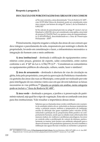 328
Resposta à pergunta 2:
DO CÁLCULO DE PORCENTAGEM DAS ÁREAS DE USO COMUM
a) No caso concreto, a área denominada “Área da Rodovia SC-408”,
com 10.537,42m² [faixa de domínio], pode ser considerada como
área comum, nos termos do artigo 8º, inciso I, da Lei Estadual n.
6.063/82?
b) No cálculo do percentual previsto no artigo 8º, inciso I, da Lei
Estadual n. 6.063/82, deve ser considerado como gleba a área total
do terreno [1.716.874,73m²], ou apenas a área do empreendimen-
to [1.433.639,92m²], desconsiderando-se a Área de Preservação
Permanente - APP?
Primeiramente, importa resgatar a relação das áreas de uso comum que
deve integrar o parcelamento do solo, responsáveis por restringir o direito de
propriedade, levando em consideração o lazer, a infraestrutura necessária e a
integração do homem com o meio ambiente:
1) área institucional - destinada à edificação de equipamentos comu-
nitários como praças, ginásios de esporte, salão comunitário, entre outros
conforme o art. 4º §2º da Lei n. 6.766/79: § 2° - ‘Consideram-se comunitários
os equipamentos públicos de educação, cultura, saúde, lazer e similares’.
2) área de arruamento – destinada à abertura de vias de circulação na
gleba, feita pelo proprietário, com prévia aprovação da Prefeitura e transferên-
cia gratuita das áreas das ruas ao Município, como pode ser realizado por este
para interligação do seu sistema viário caso em que deverá indenizar as faixas
necessárias às vias públicas.275
Quanto ao projeto em análise, nesta categoria
pode-se incluir a “Área da Rodovia SC-408”.
3) área verde – destinada a parques, a jardins e à preservação do patri-
mônio natural, seja qual for o tipo de vegetação. Esta não se confunde com área
para fins institucionais. Vale ressaltar a importância dessas áreas:
Sabemos que as chamadas áreas verdes contribuem com o aumen-
to da umidade relativa do ar, reduzindo as doenças respiratórias;
reduz a poluição sonora; melhora a temperatura do ambiente;
auxilia na absorção dos gases expelidos pelos veículos (CO2),
reduzindo a poluição do ar; proporciona efeito positivo no com-
portamento humano, sendo que as cidades mais arborizadas têm
menores índices de violência e problemas psicológicos; favorece
no controle sobre a proliferação de vetores de doenças, particu-
larmente os insetos, pois fornece um ambiente adequado para o
desenvolvimento dos predadores (pássaros); favorece também a
infiltração das águas fluviais evitando as enchentes e proporcio-
275	 ALVARENGA, Luiz Carlos. O Parcelamento do Solo Urbano. Revista Eletrônica. ISSN 1677-4280. v6. n1. Ano 2007.
Disponível em: <revista.uepb.edu.br/index.php/qualitas/article/view/85/97> Acesso em: 5 out. 2009.
 