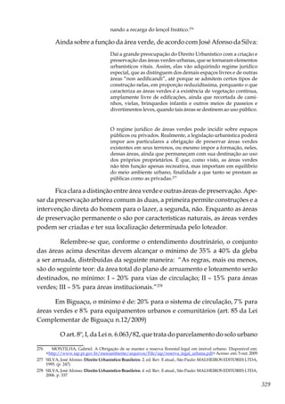 329
nando a recarga do lençol freático.276
Ainda sobre a função da área verde, de acordo com José Afonso da Silva:
Daí a grande preocupação do Direito Urbanístico com a criação e
preservação das áreas verdes urbanas, que se tornaram elementos
urbanísticos vitais. Assim, elas vão adquirindo regime jurídico
especial, que as distinguem dos demais espaços livres e de outras
áreas “non aedificandi”, até porque se admitem certos tipos de
construção nelas, em proporção reduzidíssima, porquanto o que
caracteriza as áreas verdes é a existência de vegetação contínua,
amplamente livre de edificações, ainda que recortada de cami-
nhos, vielas, brinquedos infantis e outros meios de passeios e
divertimentos leves, quando tais áreas se destinem ao uso público.
O regime jurídico de áreas verdes pode incidir sobre espaços
públicos ou privados. Realmente, a legislação urbanística poderá
impor aos particulares a obrigação de preservar áreas verdes
existentes em seus terrenos, ou mesmo impor a formação, neles,
dessas áreas, ainda que permaneçam com sua destinação ao uso
dos próprios proprietários. É que, como visto, as áreas verdes
não têm função apenas recreativa, mas importam em equilíbrio
do meio ambiente urbano, finalidade a que tanto se prestam as
públicas como as privadas.277
Fica clara a distinção entre área verde e outras áreas de preservação. Ape-
sar da preservação arbórea comum às duas, a primeira permite construções e a
intervenção direta do homem para o lazer, a segunda, não. Enquanto as áreas
de preservação permanente o são por características naturais, as áreas verdes
podem ser criadas e ter sua localização determinada pelo loteador.
	 Relembre-se que, conforme o entendimento doutrinário, o conjunto
das áreas acima descritas devem alcançar o mínimo de 35% a 40% da gleba
a ser arruada, distribuídas da seguinte maneira: “As regras, mais ou menos,
são do seguinte teor: da área total do plano de arruamento e loteamento serão
destinados, no mínimo: I – 20% para vias de circulação; II – 15% para áreas
verdes; III – 5% para áreas institucionais.”278
Em Biguaçu, o mínimo é de: 20% para o sistema de circulação, 7% para
áreas verdes e 8% para equipamentos urbanos e comunitários (art. 85 da Lei
Complementar de Biguaçu n.12/2009)
	 O art. 8º, I, da Lei n. 6.063/82, que trata do parcelamento do solo urbano
276	 MONTILHA, Gabriel. A Obrigação de se manter a reserva florestal legal em imóvel urbano. Disponível em:
<http://www.iap.pr.gov.br/meioambiente/arquivos/File/iap/reserva_legal_urbana.pdf> Acesso .em: 5 out. 2009
277	 SILVA, José Afonso. Direito Urbanístico Brasileiro. 2. ed. Rev. E atual., São Paulo: MALHEIROS EDITORES LTDA,
1995. (p. 247)
278	 SILVA, José Afonso. Direito Urbanístico Brasileiro. 4. ed. Rev. E atual., São Paulo: MALHEIROS EDITORES LTDA,
2006. p. 337
 