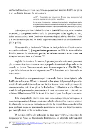 330
em Santa Catarina, previu a exigência do percentual mínimo de 35% da gleba
a ser destinada às áreas de uso comum:
Art.8º - Os projetos de loteamento de que trata a presente Lei
deverão atender aos seguintes requisitos:
I - as áreas destinadas a sistema de circulação, a implantação de
equipamento urbano e comunitário e espaços livres de uso público,
não poderão ser inferiores a 35% (trinta e cinco por cento) da gleba;
A interpretação literal da Lei Estadual n. 6.063/82 leva-nos, num primeiro
momento, à compreensão do cálculo da porcentagem sobre a gleba, ou seja,
sobre a totalidade da área. Conforme o conceito de José Afonso da Silva: “Gleba
é a área de terra que não foi ainda objeto de arruamento ou de loteamento”
(2006. p.329).
Nesse sentido, a decisão do Tribunal de Justiça de Santa Catarina escla-
rece o dever de ser “[...] resguardado o percentual de 35% da área ao Poder
Público, no caso de loteamento, porém, levando-se em conta a área como um
todo, e não como lotes autônomos.”279
A gleba é a área total do terreno, logo, compreende as áreas de preserva-
ção permanente e áreas remanescentes, que poderão ser objeto de parcelamento
do solo no futuro. No caso concreto, essa área corresponde a 1.716.874,73m²,
o que induziria ao raciocínio lógico de que 35% desta área seria destinada ao
uso comum.
Entretanto, a compreensão que vem sendo dada a esta exigência pela
FATMA é a de que os 35% deverão recair sobre a área útil passível de parcela-
mento do solo, excluindo-se deste montante a área de preservação permanente
eventualmente existente na gleba. Ex: Imóvel com 110 hectares, sendo 10 hecta-
res de área de preservação permanente, a área de uso comum deverá ser de, no
mínimo, 35 hectares ou 35% da área útil do imóvel para fins de parcelamento.
Esta interpretação parece-nos a mais justa, não apenas para assegurar a
correlação percentual de área comum em relação à área útil do empreendimen-
to, afastando o excesso de limitação do direito de propriedade, como também
para proteger a área de preservação permanente do seu uso indevido como,
por exemplo, área verde ou institucional.
O mesmo critério de utilização de área aproveitável, com o fito de
resguardar as Áreas de Preservação Permanente, foi utilizado pelo Superior
279	 TJSC. Apelação Cível n. 1996.006965-8, de Brusque . Órgão Julgador: Segunda Câmara de Direito Comercial, Relator:
Alcides Aguiar. DJ: 27/8/1997.
 