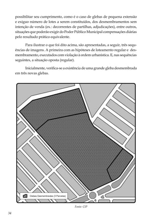 34
possibilitar seu cumprimento, como é o caso de glebas de pequena extensão
e exíguo número de lotes a serem constituídos, dos desmembramentos sem
intenção de venda (ex.: decorrentes de partilhas, adjudicações), entre outros,
situações que poderão exigir do Poder Público Municipal compensações diárias
pelo resultado prático equivalente.
Para ilustrar o que foi dito acima, são apresentadas, a seguir, três sequ-
ências de imagens. A primeira com as hipóteses de loteamento regular e des-
membramento, executados com violação à ordem urbanística. E, nas sequências
seguintes, a situação oposta (regular).
Inicialmente, verifica-se a existência de uma grande gleba desmembrada
em três novas glebas.
Fonte: CIP
 