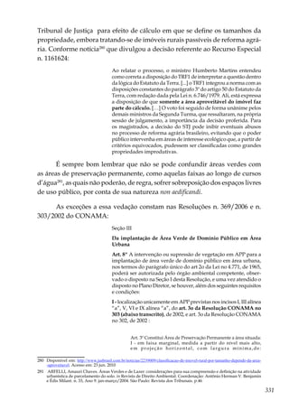 331
Tribunal de Justiça para efeito de cálculo em que se define os tamanhos da
propriedade, embora tratando-se de imóveis rurais passíveis de reforma agrá-
ria. Conforme notícia280
que divulgou a decisão referente ao Recurso Especial
n. 1161624:
Ao relatar o processo, o ministro Humberto Martins entendeu
como correta a disposição do TRF1 de interpretar a questão dentro
da lógica do Estatuto da Terra. [...] o TRF1 integrou a norma com as
disposições constantes do parágrafo 3º do artigo 50 do Estatuto da
Terra, com redação dada pela Lei n. 6.746/1979. Ali, está expressa
a disposição de que somente a área aproveitável do imóvel faz
parte do cálculo. […] O voto foi seguido de forma unânime pelos
demais ministros da Segunda Turma, que ressaltaram, na própria
sessão de julgamento, a importância da decisão proferida. Para
os magistrados, a decisão do STJ pode inibir eventuais abusos
no processo de reforma agrária brasileiro, evitando que o poder
público intervenha em áreas de interesse ecológico que, a partir de
critérios equivocados, pudessem ser classificadas como grandes
propriedades improdutivas.
É sempre bom lembrar que não se pode confundir áreas verdes com
as áreas de preservação permanente, como aquelas faixas ao longo de cursos
d’água281
, as quais não poderão, de regra, sofrer sobreposição dos espaços livres
de uso público, por conta de sua natureza non aedificandi.
As exceções a essa vedação constam nas Resoluções n. 369/2006 e n.
303/2002 do CONAMA:
Seção III
Da implantação de Área Verde de Domínio Público em Área
Urbana
Art. 8º A intervenção ou supressão de vegetação em APP para a
implantação de área verde de domínio público em área urbana,
nos termos do parágrafo único do art 2o da Lei no 4.771, de 1965,
poderá ser autorizada pelo órgão ambiental competente, obser-
vado o disposto na Seção I desta Resolução, e uma vez atendido o
disposto no Plano Diretor, se houver, além dos seguintes requisitos
e condições:
I - localização unicamente em APP previstas nos incisos I, III alínea
“a”, V, VI e IX alínea “a”, do art. 3o da Resolução CONAMA no
303 (abaixo transcrito), de 2002, e art. 3o da Resolução CONAMA
no 302, de 2002 :
Art. 3º Constitui Área de Preservação Permanente a área situada:
I - em faixa marginal, medida a partir do nível mais alto,
em projeção horizontal, com largura mínima,de:
280	 Disponível em: http://www.jusbrasil.com.br/noticias/2239009/classificacao-de-imovel-rural-por-tamanho-depende-da-area-
-aproveitavel. Acesso em: 23 jun. 2010
281	 ARFELLI, Amauri Chaves. Áreas Verdes e de Lazer: considerações para sua compreensão e definição na atividade
urbanística de parcelamento do solo. in Revista de Direito Ambiental. Coordenação: Antônio Herman V. Benjamin
e Édis Milaré. n. 33, Ano 9. jan-março/2004. São Paulo: Revista dos Tribunais. p.46
 