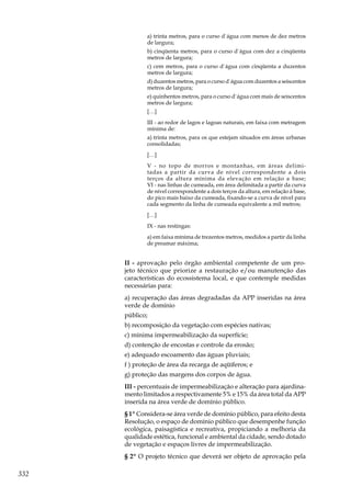 332
a) trinta metros, para o curso d`água com menos de dez metros
de largura;
b) cinqüenta metros, para o curso d`água com dez a cinqüenta
metros de largura;
c) cem metros, para o curso d`água com cinqüenta a duzentos
metros de largura;
d) duzentos metros, para o curso d`água com duzentos a seiscentos
metros de largura;
e) quinhentos metros, para o curso d`água com mais de seiscentos
metros de largura;
[…]
III - ao redor de lagos e lagoas naturais, em faixa com metragem
mínima de:
a) trinta metros, para os que estejam situados em áreas urbanas
consolidadas;
[…]
V - no topo de morros e montanhas, em áreas delimi-
tadas a partir da curva de nível correspondente a dois
terços da altura mínima da elevação em relação a base;
VI - nas linhas de cumeada, em área delimitada a partir da curva
de nível correspondente a dois terços da altura, em relação à base,
do pico mais baixo da cumeada, fixando-se a curva de nível para
cada segmento da linha de cumeada equivalente a mil metros;
[…]
IX - nas restingas:
a) em faixa mínima de trezentos metros, medidos a partir da linha
de preamar máxima;
II - aprovação pelo órgão ambiental competente de um pro-
jeto técnico que priorize a restauração e/ou manutenção das
características do ecossistema local, e que contemple medidas
necessárias para:
a) recuperação das áreas degradadas da APP inseridas na área
verde de domínio
público;
b) recomposição da vegetação com espécies nativas;
c) mínima impermeabilização da superfície;
d) contenção de encostas e controle da erosão;
e) adequado escoamento das águas pluviais;
f ) proteção de área da recarga de aqüíferos; e
g) proteção das margens dos corpos de água.
III - percentuais de impermeabilização e alteração para ajardina-
mento limitados a respectivamente 5% e 15% da área total da APP
inserida na área verde de domínio público.
§ 1º Considera-se área verde de domínio público, para efeito desta
Resolução, o espaço de domínio público que desempenhe função
ecológica, paisagística e recreativa, propiciando a melhoria da
qualidade estética, funcional e ambiental da cidade, sendo dotado
de vegetação e espaços livres de impermeabilização.
§ 2º O projeto técnico que deverá ser objeto de aprovação pela
 