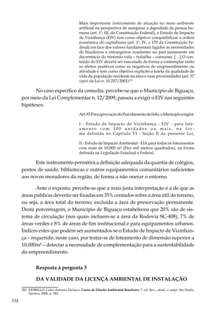 334
Mais importante instrumento de atuação no meio ambiente
artificial na perspectiva de assegurar a dignidade da pessoa hu-
mana (art. 1º, III, da Constituição Federal), o Estudo de Impacto
de Vizinhança (EIV) tem como objetivo compatibilizar a ordem
econômica do capitalismo (art. 1º, IV, e 170 da Constituição Fe-
deral) em face dos valores fundamentais ligados às necessidades
de brasileiros e estrangeiros residentes no país justamente em
decorrência do trinômio vida – trabalho – consumo. […] O con-
teúdo do EIV deverá ser executado de forma a contemplar tanto
os efeitos positivos como os negativos do empreendimento ou
atividade e tem como objetivo explícito a tutela da qualidade de
vida da população residente na área e suas proximidades (art. 37
caput da Lei n. 10.257/2001)283
No caso específico da consulta, percebe-se que o Município de Biguaçu,
por meio da Lei Complementar n. 12/2009, passou a exigir o EIV nas seguintes
hipóteses:
Art.83ParaaprovaçãodoParcelamentodoSolo,oMunicípioexigirá:
I - Estudo de Impacto de Vizinhança - EIV - para lote-
a m e n t o c o m 1 0 0 u n i d a d e s o u m a i s , n a f o r -
ma definida no Capítulo VI - Seção II da presente Lei;
II - Estudo de Impacto Ambiental - EIA para todos os loteamentos
com mais de 10.000 m² (Dez mil metros quadrados), na forma
definida na Legislação Estadual e Federal.
Este instrumento permitirá a definição adequada da quantia de colégios,
postos de saúde, bibliotecas e outros equipamentos comunitários suficientes
aos novos moradores da região, de forma a não onerar o entorno.
Ante o exposto, percebe-se que a mais justa interpretação é a de que as
áreas públicas deverão ser fixadas em 35% contados sobre a área útil do terreno,
ou seja, a área total do terreno, excluída a área de preservação permanente.
Desta porcentagem, o Município de Biguaçu estabeleceu que 20% são de sis-
tema de circulação (nos quais incluem-se a área da Rodovia SC-408), 7% de
áreas verdes e 8% de áreas de fim institucional e para equipamentos urbanos.
Índices estes que podem ser aumentados se o Estudo de Impacto de Vizinhan-
ça – requerido, neste caso, por tratar-se de loteamento de dimensão superior a
10.000m² – detectar a necessidade de complementação para a sustentabilidade
do empreendimento.
Resposta à pergunta 3
DA VALIDADE DA LICENÇA AMBIENTAL DE INSTALAÇÃO
283	 FIORILLO, Celso Antonio Pacheco. Curso de Direito Ambiental Brasileiro. 7. ed. Rev., atual., e ampl. São Paulo:
Saraiva, 2006. p. 282
 