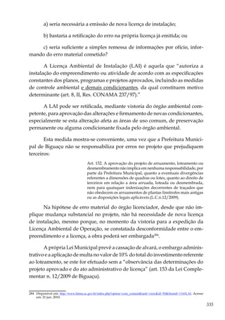 335
a) seria necessária a emissão de nova licença de instalação;
b) bastaria a retificação do erro na própria licença já emitida; ou
c) seria suficiente a simples remessa de informações por ofício, infor-
mando do erro material cometido?
A Licença Ambiental de Instalação (LAI) é aquela que “autoriza a
instalação do empreendimento ou atividade de acordo com as especificações
constantes dos planos, programas e projetos aprovados, incluindo as medidas
de controle ambiental e demais condicionantes, da qual constituem motivo
determinante (art. 8, II, Res. CONAMA 237/97).”
A LAI pode ser retificada, mediante vistoria do órgão ambiental com-
petente, para aprovação das alterações e firmamento de novas condicionantes,
especialmente se esta alteração afeta as áreas de uso comum, de preservação
permanente ou alguma condicionante fixada pelo órgão ambiental.
Esta medida mostra-se conveniente, uma vez que a Prefeitura Munici-
pal de Biguaçu não se responsabiliza por erros no projeto que prejudiquem
terceiros:
Art. 152. A aprovação do projeto de arruamento, loteamento ou
desmembramento não implica em nenhuma responsabilidade, por
parte da Prefeitura Municipal, quanto a eventuais divergências
referentes a dimensões de quadras ou lotes, quanto ao direito de
terceiros em relação a área arruada, loteada ou desmembrada,
nem para quaisquer indenizações decorrentes de traçados que
não obedecem os arruamentos de plantas limítrofes mais antigas
ou as disposições legais aplicáveis.(L.C.n.12/2009).
Na hipótese de erro material do órgão licenciador, desde que não im-
plique mudança substancial no projeto, não há necessidade de nova licença
de instalação, mesmo porque, no momento da vistoria para a expedição da
Licença Ambiental de Operação, se constatada desconformidade entre o em-
preendimento e a licença, a obra poderá ser embargada284
.
A própria Lei Municipal prevê a cassação de alvará, o embargo adminis-
trativo e a aplicação de multa no valor de 10% do total do investimento referente
ao loteamento, se este for efetuado sem a “observância das determinações do
projeto aprovado e do ato administrativo de licença” (art. 153 da Lei Comple-
mentar n. 12/2009 de Biguaçu).
284	 Disponível em: http://www.fatma.sc.gov.br/index.php?option=com_content&task=view&id=50&Itemid=116#LAI. Acesso
em: 21 jun. 2010.
 