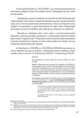 337
A Instrução Normativa n. 3 da FATMA285
, que trata do parcelamento do
solo urbano, dispõe no item 5 os critérios afetos à delimitação da área verde
do loteamento.
	 Inicialmente, quanto à existência de nascente no local destinado pelo
empreendedor à área verde, é sempre bom lembrar que não se pode confundir
estas com as áreas de preservação permanente (ex.: faixas ao longo de cursos
d’água286
ou nascentes), as quais não poderão, de regra, sofrer sobreposição
dos espaços livres de uso público, por conta de sua natureza non aedificandi.
	 Ressalta-se a distinção entre a área verde e a área de preservação:
Enquanto a primeira permite construções e a intervenção direta do homem
para o lazer, a segunda, não.287
Enquanto as áreas de preservação permanente
o são por características naturais, as áreas verdes podem ser criadas e ter sua
localização determinada pelo loteador.
As Resoluções n. 369/2006 e n. 303/2002 do CONAMA apresentam as
únicas hipóteses em que se permite a sobreposição desses institutos. Nesse
sentido, colhe-se dos arts. 8º da Resolução 369/06 e 3º da Resolução 303/02:
Seção III
Da implantação de Área Verde de Domínio Público em Área
Urbana
Art. 8º A intervenção ou supressão de vegetação em APP para a
implantação de área verde de domínio público em área urbana,
nos termos do parágrafo único do art 2o da Lei no 4.771, de 1965,
poderá ser autorizada pelo órgão ambiental competente, obser-
vado o disposto na Seção I desta Resolução, e uma vez atendido o
disposto no Plano Diretor, se houver, além dos seguintes requisitos
e condições:
I - localização unicamente em APP previstas nos incisos I, III alínea
“a”, V, VI e IX alínea “a”, do art. 3o da Resolução CONAMA no
303 (abaixo transcrito), de 2002, e art. 3o da Resolução CONAMA
no 302, de 2002 :
Art. 3º Constitui Área de Preservação Permanente a área situada:
I - em faixa marginal, medida a partir do nível mais alto,
em projeção horizontal, com largura mínima,de:
a) trinta metros, para o curso d`água com menos de dez metros
de largura;
b) cinqüenta metros, para o curso d`água com dez a cinqüenta
metros de largura;
285	 Disponível em: http://www.fatma.sc.gov.br/index.php?option=com_docman&task=cat_view&gid=32&Itemid=83.
Acesso em: 30 jul. 2010.
286	 ARFELLI, Amauri Chaves. Áreas Verdes e de Lazer: considerações para sua compreensão e definição na atividade
urbanística de parcelamento do solo. in Revista de Direito Ambiental. Coordenação: Antônio Herman V. Benjamin
e Édis Milaré. n. 33, Ano 9. jan-março/2004. São Paulo: Revista dos Tribunais. p.46
287	 Exceto nas hipóteses de exceção constantes na Resolução CONAMA 369/06.
 