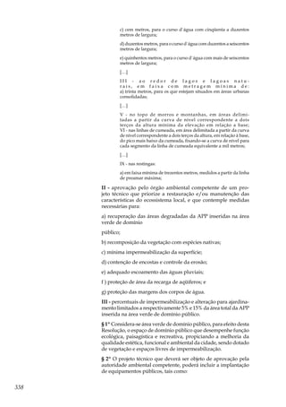 338
c) cem metros, para o curso d`água com cinqüenta a duzentos
metros de largura;
d) duzentos metros, para o curso d`água com duzentos a seiscentos
metros de largura;
e) quinhentos metros, para o curso d`água com mais de seiscentos
metros de largura;
[…]
I I I - a o r e d o r d e l a g o s e l a g o a s n a t u -
r a i s , e m f a i x a c o m m e t r a g e m m í n i m a d e :
a) trinta metros, para os que estejam situados em áreas urbanas
consolidadas;
[…]
V - no topo de morros e montanhas, em áreas delimi-
tadas a partir da curva de nível correspondente a dois
terços da altura mínima da elevação em relação a base;
VI - nas linhas de cumeada, em área delimitada a partir da curva
de nível correspondente a dois terços da altura, em relação à base,
do pico mais baixo da cumeada, fixando-se a curva de nível para
cada segmento da linha de cumeada equivalente a mil metros;
[…]
IX - nas restingas:
a) em faixa mínima de trezentos metros, medidos a partir da linha
de preamar máxima;
II - aprovação pelo órgão ambiental competente de um pro-
jeto técnico que priorize a restauração e/ou manutenção das
características do ecossistema local, e que contemple medidas
necessárias para:
a) recuperação das áreas degradadas da APP inseridas na área
verde de domínio
público;
b) recomposição da vegetação com espécies nativas;
c) mínima impermeabilização da superfície;
d) contenção de encostas e controle da erosão;
e) adequado escoamento das águas pluviais;
f ) proteção de área da recarga de aqüíferos; e
g) proteção das margens dos corpos de água.
III - percentuais de impermeabilização e alteração para ajardina-
mento limitados a respectivamente 5% e 15% da área total da APP
inserida na área verde de domínio público.
§ 1º Considera-se área verde de domínio público, para efeito desta
Resolução, o espaço de domínio público que desempenhe função
ecológica, paisagística e recreativa, propiciando a melhoria da
qualidade estética, funcional e ambiental da cidade, sendo dotado
de vegetação e espaços livres de impermeabilização.
§ 2º O projeto técnico que deverá ser objeto de aprovação pela
autoridade ambiental competente, poderá incluir a implantação
de equipamentos públicos, tais como:
 