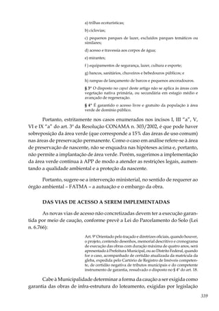 339
a) trilhas ecoturísticas;
b) ciclovias;
c) pequenos parques de lazer, excluídos parques temáticos ou
similares;
d) acesso e travessia aos corpos de água;
e) mirantes;
f ) equipamentos de segurança, lazer, cultura e esporte;
g) bancos, sanitários, chuveiros e bebedouros públicos; e
h) rampas de lançamento de barcos e pequenos ancoradouros.
§ 3º O disposto no caput deste artigo não se aplica às áreas com
vegetação nativa primária, ou secundária em estagio médio e
avançado de regeneração.
§ 4º É garantido o acesso livre e gratuito da população à área
verde de domínio público.
Portanto, estritamente nos casos enumerados nos incisos I, III “a”, V,
VI e IX “a” do art. 3º da Resolução CONAMA n. 303/2002, é que pode haver
sobreposição da área verde (que corresponde a 15% das áreas de uso comum)
nas áreas de preservação permanente. Como o caso em análise refere-se à área
de preservação de nascente, não se enquadra nas hipóteses acima e, portanto,
não permite a implantação de área verde. Porém, sugerimos a implementação
da área verde contínua à APP de modo a atender as restrições legais, aumen-
tando a qualidade ambiental e a proteção da nascente.
Portanto, sugere-se a intervenção ministerial, no sentido de requerer ao
órgão ambiental – FATMA – a autuação e o embargo da obra.
DAS VIAS DE ACESSO A SEREM IMPLEMENTADAS
As novas vias de acesso não concretizadas devem ter a execução garan-
tida por meio de caução, conforme prevê a Lei do Parcelamento do Solo (Lei
n. 6.766):
Art. 9º Orientado pelo traçado e diretrizes oficiais, quando houver,
o projeto, contendo desenhos, memorial descritivo e cronograma
de execução das obras com duração máxima de quatro anos, será
apresentado à Prefeitura Municipal, ou ao Distrito Federal, quando
for o caso, acompanhado de certidão atualizada da matrícula da
gleba, expedida pelo Cartório de Registro de Imóveis competen-
te, de certidão negativa de tributos municipais e do competente
instrumento de garantia, ressalvado o disposto no § 4º do art. 18.
Cabe à Municipalidade determinar a forma da caução a ser exigida como
garantia das obras de infra-estrutura do loteamento, exigidas por legislação
 