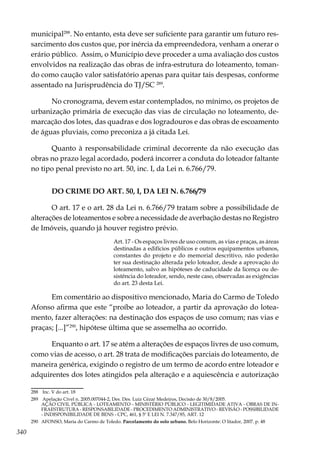 340
municipal288
. No entanto, esta deve ser suficiente para garantir um futuro res-
sarcimento dos custos que, por inércia da empreendedora, venham a onerar o
erário público. Assim, o Município deve proceder a uma avaliação dos custos
envolvidos na realização das obras de infra-estrutura do loteamento, toman-
do como caução valor satisfatório apenas para quitar tais despesas, conforme
assentado na Jurisprudência do TJ/SC 289
.
No cronograma, devem estar contemplados, no mínimo, os projetos de
urbanização primária de execução das vias de circulação no loteamento, de-
marcação dos lotes, das quadras e dos logradouros e das obras de escoamento
de águas pluviais, como preconiza a já citada Lei.
Quanto à responsabilidade criminal decorrente da não execução das
obras no prazo legal acordado, poderá incorrer a conduta do loteador faltante
no tipo penal previsto no art. 50, inc. I, da Lei n. 6.766/79.
DO CRIME DO ART. 50, I, DA LEI N. 6.766/79
O art. 17 e o art. 28 da Lei n. 6.766/79 tratam sobre a possibilidade de
alterações de loteamentos e sobre a necessidade de averbação destas no Registro
de Imóveis, quando já houver registro prévio.
Art. 17 - Os espaços livres de uso comum, as vias e praças, as áreas
destinadas a edifícios públicos e outros equipamentos urbanos,
constantes do projeto e do memorial descritivo, não poderão
ter sua destinação alterada pelo loteador, desde a aprovação do
loteamento, salvo as hipóteses de caducidade da licença ou de-
sistência do loteador, sendo, neste caso, observadas as exigências
do art. 23 desta Lei.
Em comentário ao dispositivo mencionado, Maria do Carmo de Toledo
Afonso afirma que este “proíbe ao loteador, a partir da aprovação do lotea-
mento, fazer alterações: na destinação dos espaços de uso comum; nas vias e
praças; [...]”290
, hipótese última que se assemelha ao ocorrido.
Enquanto o art. 17 se atém a alterações de espaços livres de uso comum,
como vias de acesso, o art. 28 trata de modificações parciais do loteamento, de
maneira genérica, exigindo o registro de um termo de acordo entre loteador e
adquirentes dos lotes atingidos pela alteração e a aquiescência e autorização
288	 Inc. V do art. 18
289	 Apelação Cível n. 2005.007044-2, Des. Des. Luiz Cézar Medeiros, Decisão de 30/8/2005.
	 AÇÃO CIVIL PÚBLICA - LOTEAMENTO - MINISTÉRIO PÚBLICO - LEGITIMIDADE ATIVA - OBRAS DE IN-
FRAESTRUTURA - RESPONSABILIDADE - PROCEDIMENTO ADMINISTRATIVO - REVISÃO - POSSIBILIDADE
- INDISPONIBILIDADE DE BENS - CPC, 461, § 5º E LEI N. 7.347/85, ART. 12
290	 AFONSO, Maria do Carmo de Toledo. Parcelamento do solo urbano. Belo Horizonte: O litador, 2007. p. 48
 