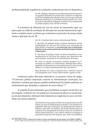 341
da Municipalidade, seguidos da averbação, conforme previsto no dispositivo:
Art. 28 - Qualquer alteração ou cancelamento parcial do loteamen-
to registrado dependerá de acordo entre o loteador e os adquiren-
tes de lotes atingidos pela alteração, bem como da aprovação pela
Prefeitura Municipal, ou do Distrito Federal quando for o caso,
devendo ser depositada no Registro de Imóveis, em complemento
ao projeto original, com a devida averbação.
A ocorrência de alteração em vias de acesso do loteamento após sua
aprovação ou a falta de averbação de alteração em caso de loteamento já regis-
trado e também outras condutas que contrariam os preceitos da norma citada
enseja a aplicação do art. 50:
Art. 50 - Constitui crime contra a Administração Pública:
I - dar início, de qualquer modo, ou efetuar loteamento ou des-
membramento do solo para fins urbanos sem autorização do
órgão público competente, ou em desacordo com as disposições
desta Lei ou das normas pertinentes do Distrito Federal, Estados
e Municípios;
II - dar início, de qualquer modo, ou efetuar loteamento ou des-
membramento do solo para fins urbanos sem observância das
determinações constantes do ato administrativo de licença;
III - fazer, ou veicular em proposta, contrato, prospecto ou co-
municação ao público ou a interessados, afirmação falsa sobre a
legalidade de loteamento ou desmembramento do solo para fins
urbanos, ou ocultar fraudulentamente fato a ele relativo.
Pena: Reclusão, de 1 (um) a 4 (quatro) anos, e multa de 5 (cinco)
a 50 (cinqüenta) vezes o maior salário mínimo vigente no País.
Conforme explica Rizzardo referindo-se ao primeiro inciso do artigo:
“O interesse público amparado consiste na administração municipal, nas
diretrizes e normas que traçam a política habitacional da cidade moderna; no
ordenamento que disciplina a expansão da zona urbana”.291
A suspeita de procedimentos que possibilitem a esquiva da lei deve ser
investigada. A abertura de vias públicas é uma forma de alterar as característi-
cas do parcelamento e diminuir indevidamente as exigências no caso concreto.
Sobre isso alerta Galhardo:
Pela abertura de ruas, pode-se burlar a lei do parcelamento do solo
urbano, por ação da administração municipal. E com aparência de
legalidade. Basta que o Município, por desapropriação direta ou
indireta, venha abrir vias públicas, até mesmo desnecessárias ou
a pretexto de prolongamento do sistema viário, em considerável
imóvel urbano particular, com o intuito velado de se entregar ao
proprietário pequenas áreas líquidas, que, vindo a ser desdobra-
291	 RIZZARDO, Arnaldo. Promessa de Compra e Venda e parcelamento do solo urbano: Leis 6.766/79 e 9.785/99 6.
ed. Rev. Ampl. E atual. De acordo com o novo Código Civil – São Paulo: Editora Revista dos Tribunais, 2003.p. 202
 