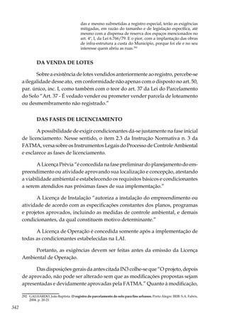 342
das e mesmo submetidas a registro especial, terão as exigências
mitigadas, em razão do tamanho e de legislação específica, até
mesmo com a dispensa de reserva dos espaços mencionados no
art. 4º, I, da Lei 6.766/79. E o pior, com a implantação das obras
de infra-estrutura a custa do Município, porque foi ele e no seu
interesse quem abriu as ruas.292
DA VENDA DE LOTES
Sobre a existência de lotes vendidos anteriormente ao registro, percebe-se
a ilegalidade desse ato, em conformidade não apenas com o disposto no art. 50,
par. único, inc. I, como também com o teor do art. 37 da Lei do Parcelamento
do Solo “Art. 37 - É vedado vender ou prometer vender parcela de loteamento
ou desmembramento não registrado.”
DAS FASES DE LICENCIAMENTO
A possibilidade de exigir condicionantes dá-se justamente na fase inicial
de licenciamento. Nesse sentido, o item 2.3 da Instrução Normativa n. 3 da
FATMA, versa sobre os Instrumentos Legais do Processo de Controle Ambiental
e esclarece as fases de licenciamento.
A Licença Prévia “é concedida na fase preliminar do planejamento do em-
preendimento ou atividade aprovando sua localização e concepção, atestando
a viabilidade ambiental e estabelecendo os requisitos básicos e condicionantes
a serem atendidos nas próximas fases de sua implementação.”
A Licença de Instalação “autoriza a instalação do empreendimento ou
atividade de acordo com as especificações constantes dos planos, programas
e projetos aprovados, incluindo as medidas de controle ambiental, e demais
condicionantes, da qual constituem motivo determinante.”
A Licença de Operação é concedida somente após a implementação de
todas as condicionantes estabelecidas na LAI.
Portanto, as exigências devem ser feitas antes da emissão da Licença
Ambiental de Operação.
Das disposições gerais da antes citada IN3 colhe-se que “O projeto, depois
de aprovado, não pode ser alterado sem que as modificações propostas sejam
apresentadas e devidamente aprovadas pela FATMA.” Quanto à modificação,
292	 GALHARDO, João Baptista. O registro do parcelamento do solo para fins urbanos. Porto Alegre: IRIB: S.A. Fabris,
2004. p. 20-21
 