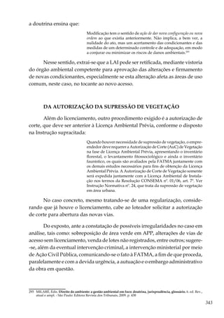 343
a doutrina ensina que:
Modificação tem o sentido de ação de dar nova configuração ou nova
ordem ao que existia anteriormente. Não implica, a bem ver, a
nulidade do ato, mas um acertamento das condicionantes e das
medidas de um determinado controle e de adequação, em modo
a conjurar ou minimizar os riscos de danos ambientais.293
Nesse sentido, extrai-se que a LAI pode ser retificada, mediante vistoria
do órgão ambiental competente para aprovação das alterações e firmamento
de novas condicionantes, especialmente se esta alteração afeta as áreas de uso
comum, neste caso, no tocante ao novo acesso.
DA AUTORIZAÇÃO DA SUPRESSÃO DE VEGETAÇÃO
Além do licenciamento, outro procedimento exigido é a autorização de
corte, que deve ser anterior à Licença Ambiental Prévia, conforme o disposto
na Instrução supracitada:
Quando houver necessidade de supressão de vegetação, o empre-
endedor deve requerer a Autorização de Corte (AuC) de Vegetação
na fase de Licença Ambiental Prévia, apresentando o inventário
florestal, o levantamento fitossociológico e ainda o inventário
faunístico, os quais são avaliados pela FATMA juntamente com
os demais estudos necessários para fins de obtenção da Licença
Ambiental Prévia. A Autorização de Corte de Vegetação somente
será expedida juntamente com a Licença Ambiental de Instala-
ção nos termos da Resolução CONSEMA nº. 01/06, art. 7º. Ver
Instrução Normativa nº. 24, que trata da supressão de vegetação
em área urbana.
No caso concreto, mesmo tratando-se de uma regularização, conside-
rando que já houve o licenciamento, cabe ao loteador solicitar a autorização
de corte para abertura das novas vias.
Do exposto, ante a constatação de possíveis irregularidades no caso em
análise, tais como: sobreposição de área verde em APP, alterações de vias de
acesso sem licenciamento, venda de lotes não registrados, entre outros; sugere-
-se, além da eventual intervenção criminal, a intervenção ministerial por meio
de Ação Civil Pública, comunicando-se o fato à FATMA, a fim de que proceda,
paralelamente e com a devida urgência, a autuação e o embargo administrativo
da obra em questão.
293	 MILARÉ, Édis. Direito do ambiente: a gestão ambiental em foco: doutrina, jurisprudência, glossário. 6. ed. Rev.,
atual e ampl. - Sâo Paulo: Editora Revista dos Tribunais, 2009. p. 438
 