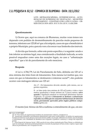 344
2.11 PESQUISA N. 02/12 - COMARCA DE BLUMENAU - DATA: 19/1/2012
LOTE - METRAGEM MÍNIMA - INTERESSE SOCIAL - AUTO-
RIZAÇÃO DE SUPRESSÃO DE VEGETAÇÃO – MUNICÍPIO
– LOTEAMENTO - CONVÊNIO COM A SDS E FATMA – OB-
SERVÂNCIA DOS ARTS. 30 E 31 DA LEI N. 11.428/2006
Questionamento
1) Ocorre que, aqui na comarca de Blumenau, muitas vezes temos nos
deparado com pedidos de desmembramento de parcelas muito pequenas de
terrenos, inferiores aos 125,00 m² que a lei estipula, casos em que o beneficiário é
o próprio Município, pois a parcela vem a favorecer ruas limítrofes dos imóveis.
A dúvida que formulo, sobre este ponto específico, é a seguinte: sendo o
lote inferior ao mínimo legal, mas considerando a finalidade indicada, se seria
possível enquadrar como uma das exceções legais, no caso a “urbanização
específica” que a lei do parcelamento do solo menciona.
Resposta
A Lei n. 6.766/79, Lei do Parcelamento do Solo, delimita em 125 m² a
área mínima dos lotes fruto de loteamentos. Esta mesma Lei institui que, nos
casos em que os loteamentos se destinarem à interesse social294
, eles poderão
ocorrer com metragem inferior aos 125 m².
Art. 4º - Os loteamentos deverão atender, pelo menos, aos se-
guintes requisitos:
II - os lotes terão área mínima de 125 m2 (cento e vinte e cinco
metros quadrados) e frente mínima de 5 (cinco) metros, salvo
quando a legislação estadual ou municipal determinar maiores
exigências, ou quando o loteamento se destinar a urbanização
específica ou edificação de conjuntos habitacionais de interesse
social, previamente aprovados pelos órgãos públicos compe-
tentes; (grifou-se)
O mestre José Afonso da Silva reafirma o entendimento de que, em áre-
294	 Lei n. 11.977/2009
	 Art. 47. Para efeitos da regularização fundiária de assentamentos urbanos, consideram-se:
	 III – demarcação urbanística: procedimento administrativo pelo qual o poder público, no âmbito da regularização
fundiária de interesse social, demarca imóvel de domínio público ou privado, definindo seus limites, área, localização
e confrontantes, com a finalidade de identificar seus ocupantes e qualificar a natureza e o tempo das respectivas
posses;
	 V – Zona Especial de Interesse Social - ZEIS: parcela de área urbana instituída pelo Plano Diretor ou definida por
outra lei municipal, destinada predominantemente à moradia de população de baixa renda e sujeita a regras espe-
cíficas de parcelamento, uso e ocupação do solo; 
 