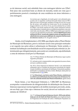 345
as de interesse social, será admitido lotes com metragem inferior aos 125m².
Este juízo não acarretará lesão ao direito de moradia, tendo em vista que é
perfeitamente possível a instalação de uma residência em áreas inferiores a
esta metragem.
As normas que a legislação, de modo geral, vem adotando para
os lotes são as seguintes: nenhum lote pode distar mais de 300 a
500 m de uma via principal, medidos ao longo do eixo da via que
lhe dá acesso, nem poderá ter frente para via de circulação de
largura inferior a uns 10 ou 12 m; sua área mínima fica ao redor
de 250m², com frente mínima de 10m, sendo admissível reduzir
essas dimensões à metade para as residências populares, mas, por
outro lado, são elevadas a 500 ou 1.000m² para certos usos especiais
ou para uso de indústrias incômodas. A Lei 6.766/1979 prevê área
mínima de 125 m², ressalvada exigência maior da legislação local,
admitindo área menos para edificação de conjuntos habitacionais
de interesse social (ar.t 4º, II) (grifo nosso). 295
Ainda, a Lei Complementar n. 615/2006, que dispõe sobre o Plano Diretor
do Município de Blumenau, prevê a inclusão social como princípio norteador
a ser seguido nas ações afetas à urbanização no Município. Neste sentido, o
instituto da habitação com finalidade social foi amparado pela referida Lei, de-
terminando que obrigatoriamente, para assim ser considerada, seja delimitada
a zona de interesse social por Lei Municipal.
Art. 7º O Plano Diretor do Município de Blumenau rege-se pelos
seguintes princípios:
VI - inclusão social, compreendida como garantia de acesso a bens,
serviços e políticas sociais;
Art. 80 A Zona Especial de Interesse Social é um instrumento
urbanístico que se constitui de áreas para a promoção de regula-
rização fundiária e produção de habitação e loteamento popular,
destinadas à população de baixa renda. (Redação dada pela Lei
Complementar nº726/2009)
§ 1º Lei Municipal, com fulcro neste Plano Diretor, estabelecerá
os critérios para delimitação das Zonas Especiais de Interesse So-
cial e do conteúdo mínimo dos Planos Urbanísticos. (grifo nosso)
Neste limiar, a Lei Municipal Ordinária n. 7.208/2007 de Blumenau
acompanha o entendimento da obrigatoriedade da delimitação das Zonas de
Interesse especial por norma legislativa de âmbito municipal, prevendo, ainda,
em seu bojo, que o lote cujo o interesse for social, deverá ser realizado com o
mínimo de 125,00 m².
Art. 5º As Zonas de Especial Interesse Social - ZEIS serão delimi-
tadas por ato do Chefe do Poder Executivo, para implementação
de Programas de Produção de Lotes e Habitações Populares ou
295	 SILVA, José Afonso da . Direito Urbanístico Brasileiro. 6 ed. Malheiros: São Paulo, 2010.p. 335
 