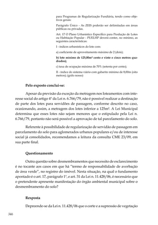 346
para Programas de Regularização Fundiária, tendo como obje-
tivos gerais:
Parágrafo Único - As ZEIS poderão ser delimitadas em áreas
públicas ou privadas.
Art. 17 O Plano Urbanístico Específico para Produção de Lotes
ou Habitação Popular - PUELHP deverá conter, no mínimo, as
seguintes características:
I - índices urbanísticos do lote com:
a) coeficiente de aproveitamento máximo de 2 (dois);
b) lote mínimo de 125,00m² cento e vinte e cinco metros qua-
drados);
c) taxa de ocupação máxima de 70% (setenta por cento);
II - índice do sistema viário com gabarito mínimo de 8,00m (oito
metros); (grifo nosso)
Pelo exposto conclui-se:
Apesar da previsão da exceção da metragem nos loteamentos com inte-
resse social do artigo 4º da Lei n. 6.766/79, não é possível realizar a destinação
de parte dos lotes para servidões de passagem, conforme descrito no caso,
ocasionando, assim, a metragem dos lotes inferior a 125m². A Lei Municipal
determina que esses lotes não sejam menores que o estipulado pela Lei n.
6.766/79, portanto não será possível a aprovação de tal parcelamento do solo.
Referente à possibilidade de regularização de servidão de passagem em
parcelamento do solo para aglomerados urbanos populares e/ou de interesse
social já consolidados, recomendamos a leitura da consulta CME 23/09, em
sua parte final.
Questionamento
Outra questão sobre desmembramentos que necessito de esclarecimento
é no tocante aos casos em que há “termo de responsabilidade de averbação
de área verde”, no registro do imóvel. Nesta situação, na qual o fundamento
apontado é o art. 17, parágrafo 1º, e art. 31 da Lei n. 11.428/06, é necessário que
o pretendente apresente manifestação do órgão ambiental municipal sobre o
desmembramento do solo?
Resposta
Depreende-se da Lei n. 11.428/06 que o corte e a supressão de vegetação
 