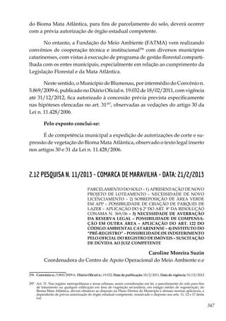 347
do Bioma Mata Atlântica, para fins de parcelamento do solo, deverá ocorrer
com a prévia autorização de órgão estadual competente.
No entanto, a Fundação do Meio Ambiente (FATMA) vem realizando
convênios de cooperação técnica e institucional296
com diversos municípios
catarinenses, com vistas à execução de programa de gestão florestal comparti-
lhada com os entes municipais, especialmente em relação ao cumprimento da
Legislação Florestal e da Mata Atlântica.
Neste sentido, o Município de Blumenau, por intermédio do Convênio n.
5.869/2009-6, publicado no Diário Oficial n. 19.032 de 18/02/2011, com vigência
até 31/12/2012, fica autorizado à concessão prévia prevista especificamente
nas hipóteses elencadas no art. 31297
, observadas as vedações do artigo 30 da
Lei n. 11.428/2006.
Pelo exposto conclui-se:
É de competência municipal a expedição de autorizações de corte e su-
pressão de vegetação do Bioma Mata Atlântica, observado o texto legal inserto
nos artigos 30 e 31 da Lei n. 11.428/2006.
2.12 PESQUISA N. 11/2013 - COMARCA DE MARAVILHA - DATA: 21/2/2013
PARCELAMENTO DO SOLO – 1) APRESENTAÇÃO DE NOVO
PROJETO DE LOTEAMENTO – NECESSIDADE DE NOVO
LICENCIAMENTO – 2) SOBREPOSIÇÃO DE ÁREA VERDE
EM APP – POSSIBILIDADE DE CRIAÇÃO DE PARQUES DE
LAZER – APLICAÇÃO DO § 2º DO ART. 8º DA RESOLUÇÃO
CONAMA N. 369/06 – 3) NECESSIDADE DE AVERBAÇÃO
DA RESERVA LEGAL – POSSIBILIDADE DE COMPENSA-
ÇÃO EM OUTRA ÁREA – APLICAÇÃO DO ART. 122 DO
CÓDIGO AMBIENTAL CATARINENSE – 4) INSTITUTO DO
“PRÉ-REGISTRO” – POSSIBILIDADE DE INDEFERIMENTO
PELO OFICIAL DO REGISTRO DE IMÓVEIS – SUSCITAÇÃO
DE DÚVIDA AO JUIZ COMPETENTE
Caroline Moreira Suzin
Coordenadora do Centro de Apoio Operacional do Meio Ambiente e.e
296	 Convênio n.: 5.869/2009-6. Diário Oficial n.: 19.032. Data de publicação: 18/2/2011. Data de vigência: 31/12/2012
297	 Art. 31. Nas regiões metropolitanas e áreas urbanas, assim consideradas em lei, o parcelamento do solo para fins
de loteamento ou qualquer edificação em área de vegetação secundária, em estágio médio de regeneração, do
Bioma Mata Atlântica, devem obedecer ao disposto no Plano Diretor do Município e demais normas aplicáveis, e
dependerão de prévia autorização do órgão estadual competente, ressalvado o disposto nos arts. 11, 12 e 17 desta
Lei.
 