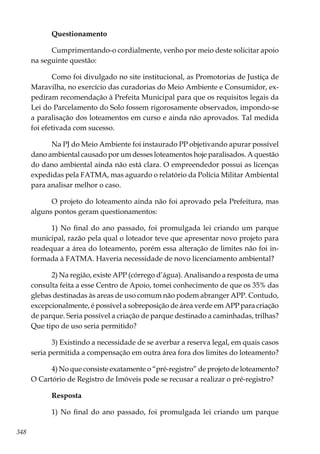 348
Questionamento
Cumprimentando-o cordialmente, venho por meio deste solicitar apoio
na seguinte questão:
Como foi divulgado no site institucional, as Promotorias de Justiça de
Maravilha, no exercício das curadorias do Meio Ambiente e Consumidor, ex-
pediram recomendação à Prefeita Municipal para que os requisitos legais da
Lei do Parcelamento do Solo fossem rigorosamente observados, impondo-se
a paralisação dos loteamentos em curso e ainda não aprovados. Tal medida
foi efetivada com sucesso.
Na PJ do Meio Ambiente foi instaurado PP objetivando apurar possível
dano ambiental causado por um desses loteamentos hoje paralisados. A questão
do dano ambiental ainda não está clara. O empreendedor possui as licenças
expedidas pela FATMA, mas aguardo o relatório da Polícia Militar Ambiental
para analisar melhor o caso.
O projeto do loteamento ainda não foi aprovado pela Prefeitura, mas
alguns pontos geram questionamentos:
1) No final do ano passado, foi promulgada lei criando um parque
municipal, razão pela qual o loteador teve que apresentar novo projeto para
readequar a área do loteamento, porém essa alteração de limites não foi in-
formada à FATMA. Haveria necessidade de novo licenciamento ambiental?
2) Na região, existe APP (córrego d’água). Analisando a resposta de uma
consulta feita a esse Centro de Apoio, tomei conhecimento de que os 35% das
glebas destinadas às areas de uso comum não podem abranger APP. Contudo,
excepcionalmente, é possível a sobreposição de área verde em APP para criação
de parque. Seria possível a criação de parque destinado a caminhadas, trilhas?
Que tipo de uso seria permitido?
3) Existindo a necessidade de se averbar a reserva legal, em quais casos
seria permitida a compensação em outra área fora dos limites do loteamento?
4) No que consiste exatamente o “pré-registro” de projeto de loteamento?
O Cartório de Registro de Imóveis pode se recusar a realizar o pré-registro?
Resposta
1) No final do ano passado, foi promulgada lei criando um parque
 
