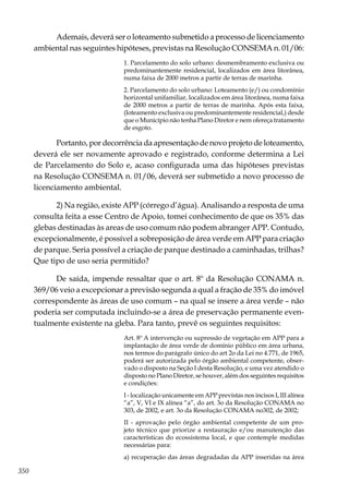 350
Ademais, deverá ser o loteamento submetido a processo de licenciamento
ambiental nas seguintes hipóteses, previstas na Resolução CONSEMA n. 01/06:
1. Parcelamento do solo urbano: desmembramento exclusiva ou
predominantemente residencial, localizados em área litorânea,
numa faixa de 2000 metros a partir de terras de marinha.
2. Parcelamento do solo urbano: Loteamento (e/) ou condomínio
horizontal unifamiliar, localizados em área litorânea, numa faixa
de 2000 metros a partir de terras de marinha. Após esta faixa,
(loteamento exclusiva ou predominantemente residencial,) desde
que o Município não tenha Plano Diretor e nem ofereça tratamento
de esgoto.
Portanto, por decorrência da apresentação de novo projeto de loteamento,
deverá ele ser novamente aprovado e registrado, conforme determina a Lei
de Parcelamento do Solo e, acaso configurada uma das hipóteses previstas
na Resolução CONSEMA n. 01/06, deverá ser submetido a novo processo de
licenciamento ambiental.
2) Na região, existe APP (córrego d’água). Analisando a resposta de uma
consulta feita a esse Centro de Apoio, tomei conhecimento de que os 35% das
glebas destinadas às areas de uso comum não podem abranger APP. Contudo,
excepcionalmente, é possível a sobreposição de área verde em APP para criação
de parque. Seria possível a criação de parque destinado a caminhadas, trilhas?
Que tipo de uso seria permitido?
De saída, impende ressaltar que o art. 8º da Resolução CONAMA n.
369/06 veio a excepcionar a previsão segunda a qual a fração de 35% do imóvel
correspondente às áreas de uso comum – na qual se insere a área verde – não
poderia ser computada incluindo-se a área de preservação permanente even-
tualmente existente na gleba. Para tanto, prevê os seguintes requisitos:
Art. 8º A intervenção ou supressão de vegetação em APP para a
implantação de área verde de domínio público em área urbana,
nos termos do parágrafo único do art 2o da Lei no 4.771, de 1965,
poderá ser autorizada pelo órgão ambiental competente, obser-
vado o disposto na Seção I desta Resolução, e uma vez atendido o
disposto no Plano Diretor, se houver, além dos seguintes requisitos
e condições:
I - localização unicamente em APP previstas nos incisos I, III alínea
“a”, V, VI e IX alínea “a”, do art. 3o da Resolução CONAMA no
303, de 2002, e art. 3o da Resolução CONAMA no302, de 2002;
II - aprovação pelo órgão ambiental competente de um pro-
jeto técnico que priorize a restauração e/ou manutenção das
características do ecossistema local, e que contemple medidas
necessárias para:
a) recuperação das áreas degradadas da APP inseridas na área
 