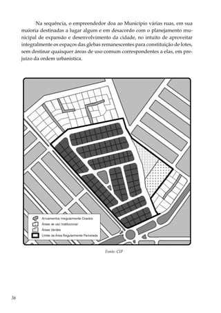36
Na sequência, o empreendedor doa ao Município várias ruas, em sua
maioria destinadas a lugar algum e em desacordo com o planejamento mu-
nicipal de expansão e desenvolvimento da cidade, no intuito de aproveitar
integralmente os espaços das glebas remanescentes para constituição de lotes,
sem destinar quaisquer áreas de uso comum correspondentes a elas, em pre-
juízo da ordem urbanística.
Fonte: CIP
 