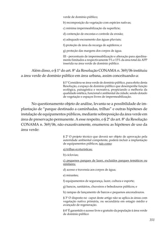 351
verde de domínio público;
b) recomposição da vegetação com espécies nativas;
c) mínima impermeabilização da superfície;
d) contenção de encostas e controle da erosão;
e) adequado escoamento das águas pluviais;
f) proteção de área da recarga de aqüíferos; e
g) proteção das margens dos corpos de água.
III - percentuais de impermeabilização e alteração para ajardina-
mento limitados a respectivamente 5% e 15% da área total da APP
inserida na área verde de domínio público.
Além disso, o § 1º do art. 8º da Resolução CONAMA n. 369/06 instituiu
a área verde de domínio público em área urbana, assim conceituando-a:
§ 1º Considera-se área verde de domínio público, para efeito desta
Resolução, o espaço de domínio público que desempenhe função
ecológica, paisagística e recreativa, propiciando a melhoria da
qualidade estética, funcional e ambiental da cidade, sendo dotado
de vegetação e espaços livres de impermeabilização.
No questionamento objeto de análise, levanta-se a possibilidade de im-
plantação de “parque destinado a caminhadas, trilhas” e outras hipóteses de
instalação de equipamentos públicos, mediante sobreposição da área verde em
área de preservação permanente. A esse respeito, o § 2º do art. 8º da Resolução
CONAMA n. 369/06, não exaustivamente, enumerou as hipóteses de uso da
área verde:
§ 2º O projeto técnico que deverá ser objeto de aprovação pela
autoridade ambiental competente, poderá incluir a implantação
de equipamentos públicos, tais como:
a) trilhas ecoturísticas;
b) ciclovias;
c) pequenos parques de lazer, excluídos parques temáticos ou
similares;
d) acesso e travessia aos corpos de água;
e) mirantes;
f) equipamentos de segurança, lazer, cultura e esporte;
g) bancos, sanitários, chuveiros e bebedouros públicos; e
h) rampas de lançamento de barcos e pequenos ancoradouros.
§ 3º O disposto no caput deste artigo não se aplica às áreas com
vegetação nativa primária, ou secundária em estagio médio e
avançado de regeneração.
§ 4º É garantido o acesso livre e gratuito da população à área verde
de domínio público
 