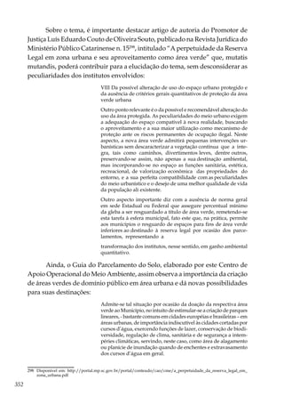 352
Sobre o tema, é importante destacar artigo de autoria do Promotor de
Justiça Luís Eduardo Couto de Oliveira Souto, publicado na Revista Jurídica do
Ministério Público Catarinense n. 15298
, intitulado “A perpetuidade da Reserva
Legal em zona urbana e seu aproveitamento como área verde” que, mutatis
mutandis, poderá contribuir para a elucidação do tema, sem desconsiderar as
peculiaridades dos institutos envolvidos:
VIII Da possível alteração de uso do espaço urbano protegido e
da ausência de critérios gerais quantitativos de proteção da área
verde urbana
Outro ponto relevante é o da possível e recomendável alteração do
uso da área protegida. As peculiaridades do meio urbano exigem
a adequação do espaço compatível à nova realidade, buscando
o aproveitamento e a sua maior utilização como mecanismo de
proteção ante os riscos permanentes de ocupação ilegal. Neste
aspecto, a nova área verde admitirá pequenas intervenções ur-
banísticas sem descaracterizar a vegetação contínua que a inte-
gra, tais como caminhos, divertimentos leves, dentre outros,
preservando-se assim, não apenas a sua destinação ambiental,
mas incorporando-se no espaço as funções sanitária, estética,
recreacional, de valorização econômica das propriedades do
entorno, e a sua perfeita compatibilidade com as peculiaridades
do meio urbanístico e o desejo de uma melhor qualidade de vida
da população ali existente.
Outro aspecto importante diz com a ausência de norma geral
em sede Estadual ou Federal que assegure percentual mínimo
da gleba a ser resguardado a título de área verde, remetendo-se
esta tarefa à esfera municipal, fato este que, na prática, permite
aos municípios o resguardo de espaços para fins de área verde
inferiores ao destinado à reserva legal por ocasião dos parce-
lamentos, representando a
transformação dos institutos, nesse sentido, em ganho ambiental
quantitativo.
Ainda, o Guia do Parcelamento do Solo, elaborado por este Centro de
Apoio Operacional do Meio Ambiente, assim observa a importância da criação
de áreas verdes de domínio público em área urbana e dá novas possibilidades
para suas destinações:
Admite-se tal situação por ocasião da doação da respectiva área
verde ao Município, no intuito de estimular-se a criação de parques
lineares, - bastante comuns em cidades européias e brasileiras – em
áreas urbanas, de importância indiscutível às cidades cortadas por
cursos d’água, exercendo funções de lazer, conservação de biodi-
versidade, regulação de clima, sanitária e de segurança a intem-
péries climáticas, servindo, neste caso, como área de alagamento
ou planície de inundação quando de enchentes e extravasamento
dos cursos d’água em geral.
298	 Disponível em: http://portal.mp.sc.gov.br/portal/conteudo/cao/cme/a_perpetuidade_da_reserva_legal_em_
zona_urbana.pdf
 