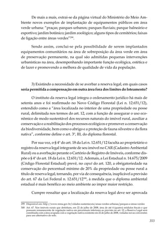 353
De mais a mais, extrai-se da página virtual do Ministério do Meio Am-
biente novos exemplos de implantação de equipamentos públicos em área
verde urbana: “praças; parques urbanos; parques fluviais; parque balneário e
esportivo; jardim botânico; jardim zoológico; alguns tipos de cemitérios; faixas
de ligação entre áreas verdes”299
.
Sendo assim, conclui-se pela possibilidade de serem implantados
equipamentos comunitários na área de sobreposição da área verde em área
de preservação permanente, na qual são admitidas pequenas intervenções
urbanísticas na área, desempenhando importante função ecológica, estética e
de lazer e promovendo a melhora de qualidade de vida da população.
3) Existindo a necessidade de se averbar a reserva legal, em quais casos
seria permitida a compensação em outra área fora dos limites do loteamento?
O instituto da reserva legal integra o ordenamento jurídico há mais de
setenta anos e foi reafirmado no Novo Código Florestal (Lei n. 12.651/12),
entendido como a “área localizada no interior de uma propriedade ou posse
rural, delimitada nos termos do art. 12, com a função de assegurar o uso eco-
nômico de modo sustentável dos recursos naturais do imóvel rural, auxiliar a
conservação e a reabilitação dos processos ecológicos e promover a conservação
da biodiversidade, bem como o abrigo e a proteção de fauna silvestre e da flora
nativa”, conforme define o art. 3º, III, do diploma florestal.
Por sua vez, o § 4º do art. 18 da Lei n. 12.651/12 faculta ao proprietário o
registro da reserva legal integrante de seu imóvel no CAR (Cadastro Ambiental
Rural) ou a averbação perante o Cartório de Registro de Imóveis, conforme dis-
põe o § 4º do art. 18 da Lei n. 12.651/12. Ademais, a Lei Estadual n. 14.675/2009
(Código Florestal Estadual) prevê, no caput do art. 120, a obrigatoriedade na
conservação do percentual mínimo de 20% da propriedade ou posse rural a
título de reserva legal, tornando, por via de consequência, inaplicável a previsão
do art. 67 da Lei Federal n. 12.651/12300
, à medida que o diploma ambiental
estadual é mais benéfico ao meio ambiente ao impor maior restrição.
Cumpre ressaltar que a localização da reserva legal deve ser aprovada
299	 Disponível em: http://www.mma.gov.br/cidades-sustentaveis/areas-verdes-urbanas/parques-e-áreas-verdes
300	 Art. 67. Nos imóveis rurais que detinham, em 22 de julho de 2008, área de até 4 (quatro) módulos fiscais e que
possuam remanescente de vegetação nativa em percentuais inferiores ao previsto no art. 12, a Reserva Legal será
constituída com a área ocupada com a vegetação nativa existente em 22 de julho de 2008, vedadas novas conversões
para uso alternativo do solo.
 