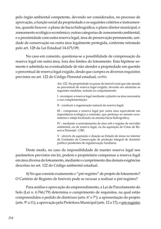 354
pelo órgão ambiental competente, devendo ser considerados, no processo de
aprovação, a função social da propriedade e os seguintes critérios e instrumen-
tos, quando houver: o plano de bacia hidrográfica; o plano diretor municipal; o
zoneamento ecológico-econômico; outras categorias de zoneamento ambiental;
e a proximidade com outra reserva legal, área de preservação permanente, uni-
dade de conservação ou outra área legalmente protegida, conforme retratado
pelo art. 128 da Lei Estadual 14.675/09;
No caso em comento, questiona-se a possibilidade de compensação da
reserva legal em outra área, fora dos limites do loteamento. Esta hipótese so-
mente é admitida na eventualidade de não atender a propriedade em questão
o percentual de reserva legal exigido, desde que cumpra os diversos requisitos
previstos no art. 122 do Código Florestal estadual, verbis:
Art. 122. Na propriedade ou posse de imóvel rural que não atenda
ao percentual de reserva legal exigido, deverão ser adotadas as
seguintes medidas, isolada ou conjuntamente:
I - recompor a reserva legal mediante o plantio na área necessária
a sua complementação;
II - conduzir a regeneração natural da reserva legal;
III - compensar a reserva legal por outra área equivalente em
importância ecológica e extensão, que pertença ao mesmo ecos-
sistema e esteja localizada na mesma bacia hidrográfica;
IV - mediante o arrendamento de área sob o regime de servidão
ambiental, ou de reserva legal, ou da aquisição de Cotas de Re-
serva Florestal - CRF;
V - através da aquisição e doação ao Estado de áreas no interior
de Unidades de Conservação de proteção integral de domínio
publico pendentes de regularização fundiária.
Deste modo, no caso da impossibilidade de manter reserva legal nos
parâmetros previstos em lei, poderá o proprietário compensar a reserva legal
em área diversa do loteamento, mediante o cumprimento das demais exigências
descritas no art. 122 do Código ambiental estadual.
4) No que consiste exatamente o “pré-registro” de projeto de loteamento?
O Cartório de Registro de Imóveis pode se recusar a realizar o pré-registro?
Para análise e aprovação do empreendimento, a Lei de Parcelamento do
Solo (Lei n. 6.766/79) determina o cumprimento de requisitos, na qual estão
compreendidos o pedido de diretrizes (arts. 6º e 7º); a apresentação do projeto
(arts. 9º a 11); a aprovação pela Prefeitura Municipal (arts. 12 a 17); o pré-registro
 