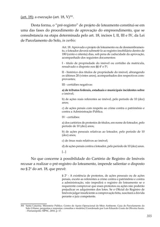 355
(art. 18); a execução (art. 18, V)301
.
Desta forma, o “pré-registro” de projeto de loteamento constitui-se em
uma das fases do procedimento de aprovação do empreendimento, que se
consubstancia na etapa determinada pelo art. 18, incisos I, II, III e IV, da Lei
de Parcelamento do Solo, in verbis:
Art. 18. Aprovado o projeto de loteamento ou de desmembramen-
to, o loteador deverá submetê-lo ao registro imobiliário dentro de
180 (cento e oitenta) dias, sob pena de caducidade da aprovação,
acompanhado dos seguintes documentos:
I - título de propriedade do imóvel ou certidão da matrícula,
ressalvado o disposto nos §§ 4º e 5º;
II - histórico dos títulos de propriedade do imóvel, abrangendo
os últimos 20 (vintes anos), acompanhados dos respectivos com-
provantes;
III - certidões negativas:
a) de tributos federais, estaduais e municipais incidentes sobre
o imóvel;
b) de ações reais referentes ao imóvel, pelo período de 10 (dez)
anos;
c) de ações penais com respeito ao crime contra o patrimônio e
contra a Administração Pública.
IV - certidões:
a) dos cartórios de protestos de títulos, em nome do loteador, pelo
período de 10 (dez) anos;
b) de ações pessoais relativas ao loteador, pelo período de 10
(dez) anos;
c) de ônus reais relativos ao imóvel;
d) de ações penais contra o loteador, pelo período de 10 (dez) anos.
[...]
No que concerne à possibilidade do Cartório de Registro de Imóveis
recusar a realizar o pré-registro do loteamento, impende salientar o disposto
no § 2º do art. 18, que prevê:
§ 2º - A existência de protestos, de ações pessoais ou de ações
penais, exceto as referentes a crime contra o patrimônio e contra
a administração, não impedirá o registro do loteamento se o
requerente comprovar que esses protestos ou ações não poderão
prejudicar os adquirentes dos lotes. Se o Oficial do Registro de
Imóveis julgar insuficiente a comprovação feita, suscitará a dúvida
perante o juiz competente.
301	 Santa Catarina. Ministério Público. Centro de Apoio Operacional do Meio Ambiente. Guia de Parcelamento do
Solo Urbano: perguntas e respostas: consultas e modelos/Coordenado por Luís Eduardo Couto de Oliveira Souto.
- Florianópolis: MPSC, 2010, p. 17.
 