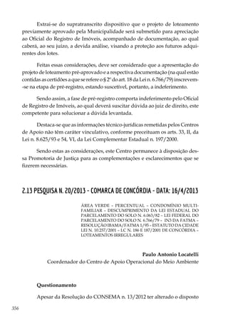 356
Extrai-se do supratranscrito dispositivo que o projeto de loteamento
previamente aprovado pela Municipalidade será submetido para apreciação
ao Oficial do Registro de Imóveis, acompanhado de documentação, ao qual
caberá, ao seu juízo, a devida análise, visando a proteção aos futuros adqui-
rentes dos lotes.
Feitas essas considerações, deve ser considerado que a apresentação do
projeto de loteamento pré-aprovado e a respectiva documentação (na qual estão
contidas as certidões a que se refere o § 2º do art. 18 da Lei n. 6.766/79) inscrevem-
-se na etapa de pré-registro, estando suscetível, portanto, a indeferimento.
Sendo assim, a fase de pré-registro comporta indeferimento pelo Oficial
de Registro de Imóveis, ao qual deverá suscitar dúvida ao juiz de direito, este
competente para solucionar a dúvida levantada.
Destaca-se que as informações técnico-jurídicas remetidas pelos Centros
de Apoio não têm caráter vinculativo, conforme preceituam os arts. 33, II, da
Lei n. 8.625/93 e 54, VI, da Lei Complementar Estadual n. 197/2000.
Sendo estas as considerações, este Centro permanece à disposição des-
sa Promotoria de Justiça para as complementações e esclarecimentos que se
fizerem necessárias.
2.13 PESQUISA N. 20/2013 - COMARCA DE CONCÓRDIA - DATA: 16/4/2013
ÁREA VERDE – PERCENTUAL – CONDOMÍNIO MULTI-
FAMILIAR – DESCUMPRIMENTO DA LEI ESTADUAL DO
PARCELAMENTO DO SOLO N. 6.063/82 – LEI FEDERAL DO
PARCELAMENTO DO SOLO N. 6.766/79 – IN3 DA FATMA –
RESOLUÇÃO IBAMA/FATMA 1/95 – ESTATUTO DA CIDADE
LEI N. 10.257/2001 – LC N. 186 E 187/2001 DE CONCÓRDIA –
LOTEAMENTOS IRREGULARES
Paulo Antonio Locatelli
Coordenador do Centro de Apoio Operacional do Meio Ambiente
Questionamento
Apesar da Resolução do CONSEMA n. 13/2012 ter alterado o disposto
 