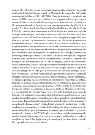 357
no item 71.11.00, infere-se que esta mudança não resolve a situação vivenciada
no Estado de Santa Catarina, a qual, no Município de Concórdia, é debatida
na ação civil pública n. 019.11.001903-0. O órgão ambiental competente, no
caso a FATMA, estabelece os requisitos a serem preenchidos no que tange à
reserva de área verde e área destinada a equipamentos urbanos e comunitários.
Ocorre que está sendo aplicada a regra de loteamento unifamiliar (8m² de área
verde x 5 = 40m². Resolução Conjunta IBAMA/FATMA n. 01/95 e IN 03, da
FATMA) também para loteamentos multifamiliares, em razão da ausência
de regulamentação para estes tipos loteamentos. Ou seja, em lotes que foram
aprovados como unifamiliares (com área verde e equipamentos públicos des-
tinados a este tipo de loteamento), constrói-se um edifício de apartamentos
ou comercial ou um “condomínio de casas”. É inconteste a necessidade de se
exigir requisitos consideravelmente mais amplos de área verde e área de equi-
pamentos públicos se a intenção do loteador é a de aprovar o parcelamento de
solo como multifamiliar (respeitado o zoneamento do Município). Porém, não
existe regramento para tanto e, até então, a FATMA tem aplicado exigência
idêntica para loteamentos uni ou multifamiliares. Na prática, segundo me
foi repassado por um técnico da FATMA de Joaçaba, aprova-se o loteamento
como unifamiliar e, depois, caso o proprietário do lote pretenda construir um
edifício residencial e a Lei do zoneamento do Município permita, é expedida
uma autorização da FATMA para a construção, não havendo alteração (even-
tual compensação) de área verde nem de equipamentos públicos. A referida
situação causa inquestionáveis danos ao meio ambiente, à ordem urbanística,
à segurança pública e ao desenvolvimento sustentável e ordenado da cidade.
Registra-se, ainda, a situação atual da cidade de Concórdia, na qual, em razão
da liminar concedida na ação civil pública n. 019.11.001903-0, proposta pelo
Ministério Público, e confirmada a liminar no TJ/SC, o Município de Concór-
dia está proibido de “licenciar/aprovar a construção de mais de uma unidade
familiar, sob qualquer forma, seja condomínio de casas, condomínios de lotes,
condomínio edilício, casas geminadas ou prédios, quando se tratar de imóveis
decorrentes de parcelamentos unifamiliares, assim definidos no licenciamento e
na destinação da área verde;”. Diante dos termos da referida liminar e conside-
rando que os loteamentos no Estado de Santa Catarina são aprovados somente
como unifamiliares (pela destinação de área verde), por ausência de regramento
da situação diversa pela FATMA, não está sendo permitida a construção de
condomínios edilícios, prédios ou outras contruções multifamiliares regulares
na cidade de Concórdia. Registra-se que essa situação perdura desde o ano de
2011, quando foi concedida a liminar.
 