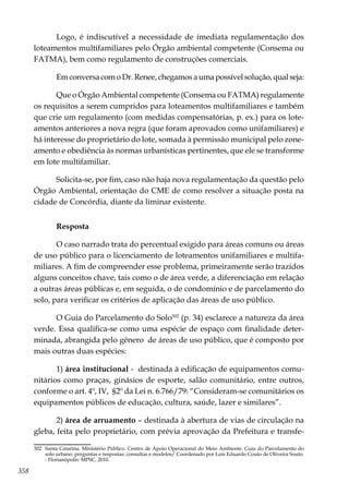 358
Logo, é indiscutível a necessidade de imediata regulamentação dos
loteamentos multifamiliares pelo Órgão ambiental competente (Consema ou
FATMA), bem como regulamento de construções comerciais.
Em conversa com o Dr. Renee, chegamos a uma possível solução, qual seja:
Que o Órgão Ambiental competente (Consema ou FATMA) regulamente
os requisitos a serem cumpridos para loteamentos multifamiliares e também
que crie um regulamento (com medidas compensatórias, p. ex.) para os lote-
amentos anteriores a nova regra (que foram aprovados como unifamiliares) e
há interesse do proprietário do lote, somada à permissão municipal pelo zone-
amento e obediência às normas urbanísticas pertinentes, que ele se transforme
em lote multifamiliar.
Solicita-se, por fim, caso não haja nova regulamentação da questão pelo
Órgão Ambiental, orientação do CME de como resolver a situação posta na
cidade de Concórdia, diante da liminar existente.
Resposta
O caso narrado trata do percentual exigido para áreas comuns ou áreas
de uso público para o licenciamento de loteamentos unifamiliares e multifa-
miliares. A fim de compreender esse problema, primeiramente serão trazidos
alguns conceitos chave, tais como o de área verde, a diferenciação em relação
a outras áreas públicas e, em seguida, o de condomínio e de parcelamento do
solo, para verificar os critérios de aplicação das áreas de uso público.
O Guia do Parcelamento do Solo302
(p. 34) esclarece a natureza da área
verde. Essa qualifica-se como uma espécie de espaço com finalidade deter-
minada, abrangida pelo gênero de áreas de uso público, que é composto por
mais outras duas espécies:
1) área institucional - destinada à edificação de equipamentos comu-
nitários como praças, ginásios de esporte, salão comunitário, entre outros,
conforme o art. 4º, IV, §2º da Lei n. 6.766/79: “Consideram-se comunitários os
equipamentos públicos de educação, cultura, saúde, lazer e similares”.
2) área de arruamento – destinada à abertura de vias de circulação na
gleba, feita pelo proprietário, com prévia aprovação da Prefeitura e transfe-
302	 Santa Catarina. Ministério Público. Centro de Apoio Operacional do Meio Ambiente. Guia do Parcelamento do
solo urbano: perguntas e respostas: consultas e modelos/ Coordenado por Luís Eduardo Couto de Oliveira Souto.
- Florianópolis: MPSC, 2010.
 