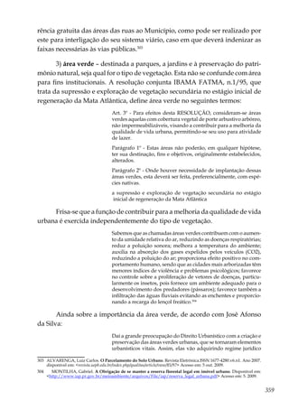 359
rência gratuita das áreas das ruas ao Município, como pode ser realizado por
este para interligação do seu sistema viário, caso em que deverá indenizar as
faixas necessárias às vias públicas.303
3) área verde – destinada a parques, a jardins e à preservação do patri-
mônio natural, seja qual for o tipo de vegetação. Esta não se confunde com área
para fins institucionais. A resolução conjunta IBAMA FATMA, n.1/95, que
trata da supressão e exploração de vegetação secundária no estágio inicial de
regeneração da Mata Atlântica, define área verde no seguintes termos:
Art. 3º - Para efeitos desta RESOLUÇÃO, consideram-se áreas
verdes aquelas com cobertura vegetal de porte arbustivo arbóreo,
não impermeabilizáveis, visando a contribuir para a melhoria da
qualidade de vida urbana, permitindo-se seu uso para atividade
de lazer.
Parágrafo 1º - Estas áreas não poderão, em qualquer hipótese,
ter sua destinação, fins e objetivos, originalmente estabelecidos,
alterados.
Parágrafo 2º - Onde houver necessidade de implantação dessas
áreas verdes, esta deverá ser feita, preferencialmente, com espé-
cies nativas.
a supressão e exploração de vegetação secundária no estágio
inicial de regeneração da Mata Atlântica
Frisa-se que a função de contribuir para a melhoria da qualidade de vida
urbana é exercida independentemente do tipo de vegetação.
Sabemos que as chamadas áreas verdes contribuem com o aumen-
to da umidade relativa do ar, reduzindo as doenças respiratórias;
reduz a poluição sonora; melhora a temperatura do ambiente;
auxilia na absorção dos gases expelidos pelos veículos (CO2),
reduzindo a poluição do ar; proporciona efeito positivo no com-
portamento humano, sendo que as cidades mais arborizadas têm
menores índices de violência e problemas psicológicos; favorece
no controle sobre a proliferação de vetores de doenças, particu-
larmente os insetos, pois fornece um ambiente adequado para o
desenvolvimento dos predadores (pássaros); favorece também a
infiltração das águas fluviais evitando as enchentes e proporcio-
nando a recarga do lençol freático.304
Ainda sobre a importância da área verde, de acordo com José Afonso
da Silva:
Daí a grande preocupação do Direito Urbanístico com a criação e
preservação das áreas verdes urbanas, que se tornaram elementos
urbanísticos vitais. Assim, elas vão adquirindo regime jurídico
303	 ALVARENGA, Luiz Carlos. O Parcelamento do Solo Urbano. Revista Eletrônica.ISSN 1677-4280.v6.n1. Ano 2007.
disponível em: <revista.uepb.edu.br/index.php/qualitas/article/view/85/97> Acesso em: 5 out. 2009.
304	 MONTILHA, Gabriel. A Obrigação de se manter a reserva florestal legal em imóvel urbano. Disponível em:
<http://www.iap.pr.gov.br/meioambiente/arquivos/File/iap/reserva_legal_urbana.pdf> Acesso em: 5. 2009.
 
