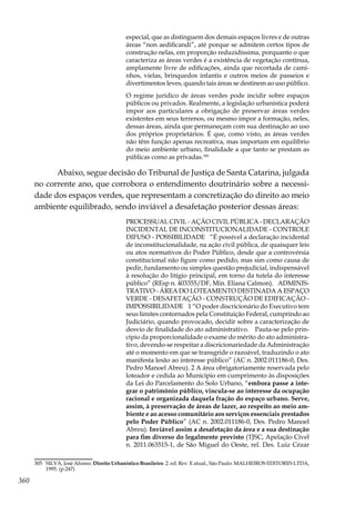 360
especial, que as distinguem dos demais espaços livres e de outras
áreas “non aedificandi”, até porque se admitem certos tipos de
construção nelas, em proporção reduzidíssima, porquanto o que
caracteriza as áreas verdes é a existência de vegetação contínua,
amplamente livre de edificações, ainda que recortada de cami-
nhos, vielas, brinquedos infantis e outros meios de passeios e
divertimentos leves, quando tais áreas se destinem ao uso público.
O regime jurídico de áreas verdes pode incidir sobre espaços
públicos ou privados. Realmente, a legislação urbanística poderá
impor aos particulares a obrigação de preservar áreas verdes
existentes em seus terrenos, ou mesmo impor a formação, neles,
dessas áreas, ainda que permaneçam com sua destinação ao uso
dos próprios proprietários. É que, como visto, as áreas verdes
não têm função apenas recreativa, mas importam em equilíbrio
do meio ambiente urbano, finalidade a que tanto se prestam as
públicas como as privadas.305
Abaixo, segue decisão do Tribunal de Justiça de Santa Catarina, julgada
no corrente ano, que corrobora o entendimento doutrinário sobre a necessi-
dade dos espaços verdes, que representam a concretização do direito ao meio
ambiente equilibrado, sendo inviável a desafetação posterior dessas áreas:
PROCESSUAL CIVIL - AÇÃO CIVIL PÚBLICA - DECLARAÇÃO
INCIDENTAL DE INCONSTITUCIONALIDADE - CONTROLE
DIFUSO - POSSIBILIDADE “É possível a declaração incidental
de inconstitucionalidade, na ação civil pública, de quaisquer leis
ou atos normativos do Poder Público, desde que a controvérsia
constitucional não figure como pedido, mas sim como causa de
pedir, fundamento ou simples questão prejudicial, indispensável
à resolução do litígio principal, em torno da tutela do interesse
público” (REsp n. 403355/DF, Min. Eliana Calmon). ADMINIS-
TRATIVO - ÁREA DO LOTEAMENTO DESTINADA A ESPAÇO
VERDE - DESAFETAÇÃO - CONSTRUÇÃO DE EDIFICAÇÃO -
IMPOSSIBILIDADE 1 “O poder discricionário do Executivo tem
seus limites contornados pela Constituição Federal, cumprindo ao
Judiciário, quando provocado, decidir sobre a caracterização de
desvio de finalidade do ato administrativo. Pauta-se pelo prin-
cípio da proporcionalidade o exame do mérito do ato administra-
tivo, devendo-se respeitar a discricionariedade da Administração
até o momento em que se transgride o razoável, traduzindo o ato
manifesta lesão ao interesse público” (AC n. 2002.011186-0, Des.
Pedro Manoel Abreu). 2 A área obrigatoriamente reservada pelo
loteador e cedida ao Município em cumprimento às disposições
da Lei do Parcelamento do Solo Urbano, “embora passe a inte-
grar o patrimônio público, vincula-se ao interesse da ocupação
racional e organizada daquela fração do espaço urbano. Serve,
assim, à preservação de áreas de lazer, ao respeito ao meio am-
biente e ao acesso comunitário aos serviços essenciais prestados
pelo Poder Público” (AC n. 2002.011186-0, Des. Pedro Manoel
Abreu). Inviável assim a desafetação da área e a sua destinação
para fim diverso do legalmente previsto (TJSC, Apelação Cível
n. 2011.063515-1, de São Miguel do Oeste, rel. Des. Luiz Cézar
305	 SILVA, José Afonso. Direito Urbanístico Brasileiro. 2. ed. Rev. E atual., São Paulo: MALHEIROS EDITORES LTDA,
1995. (p.247)
 